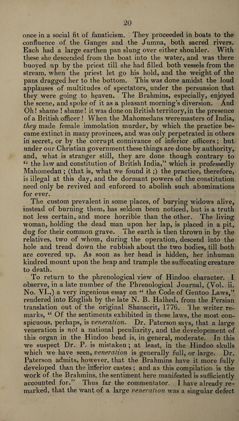 once in a social fit of fanaticism. They proceeded in boats to the confluence of the Ganges and the Jumna, both sacred rivers. Each had a large earthen pan slung over either shoulder. With these she descended from the boat into the water, and was there buoyed up by the priest till she had filled both vessels from the stream, when the priest let go his hold, and the weight of the pans dragged her to the bottom. This was done amidst the loud applauses of multitudes of spectators, under the persuasion that they were going to heaven. The Brahmins, especially, enjoyed the scene, and spoke of it as a pleasant morning’s diversion. And Oh! shame ! shame! it was done on British territory, in the presence of a British officer ! When the Mahomedans were masters of India, they made female immolation murder, by which the practice be¬ came extinct in many provinces, and was only perpetrated in others in secret, or by the corrupt connivance of inferior officers; but under our Christian government these things are done by authority, and, what is stranger still, they are done though contrary to “ the law and constitution of British India,” which is professedly Mahomedan ; (that is, what we found it ;) the practice, therefore, is illegal at this day, and the dormant powers of the constitution need only be revived and enforced to abolish such abominations for ever. The custom prevalent in some places, of burying widows alive, instead of burning them, has seldom been noticed, but is a truth not less certain, and more horrible than the other. The living woman, holding the dead man upon her lap, is placed in a pit, dug for their common grave. The earth is then thrown in by the relatives, two of whom, during the operation, descend into the hole and tread down the rubbish about the two bodies, till both are covered up. As soon as her head is hidden, her inhuman kindred mount upon the heap and trample the suffocating creature to death. To return to the phrenological view of Hindoo character. I observe, in a late number of the Phrenological Journal, (Vol. ii. No. VI.,) a very ingenious essay on iC the Code of Gentoo Laws,” rendered into English by the late N. B. Halhed, from the Persian translation out of the original Shanscrit, 1776. It he writer re¬ marks, <c Of the sentiments exhibited in these laws, the most con¬ spicuous, perhaps, is veneration. Dr. Paterson says, that a large veneration is not a national peculiarity, and the developement of this organ in the Hindoo head is, in general, moderate. In this we suspect Dr. P. is mistaken ; at least, in the Hindoo skulls which we have seen, veneration is generally full, or large. Dr. Paterson admits, however, that the Brahmins have it more fully developed than the inferior castes; and as this compilation is the work of the Brahmins, the sentiment here manifested is sufficiently accounted for.” Thus far the commentator. I have alx*eady re¬ marked, that the want of a large veneration was a singular defect