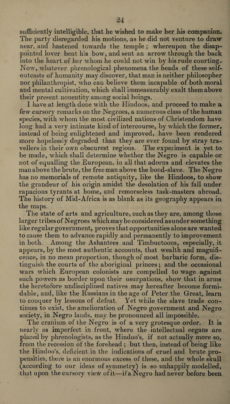 sufficiently intelligible, that he wished to make her his companion* The party disregarded his motions, as he did not venture to draw near, and hastened towards the temple ; whereupon the disap¬ pointed lover bent his bow, and sent an arrow through the back into the heart of her whom he could not win by his rude courting. Now, whatever phrenological phenomena the heads of these self¬ outcasts of humanity may discover, that man is neither philosopher nor philanthropist, who can believe them incapable of both moral and mental cultivation, which shall immeasurably exalt them above their present nonentity among social beings. I have at length done with the Hindoos, and proceed to make a few cursory remarks on the Negroes, a numerous class of the human species, with whom the most civilized nations of Christendom have long had a very intimate kind of intercourse, by which the former, instead of being enlightened and improved, have been rendered more hopelessly degraded than they are ever found by stray tra¬ vellers in their own obscurest regions. The experiment is yet to be made, which shall determine whether the Negro is capable or not of equalling the European, in all that adorns and elevates the man above the brute, the free man above the bond-slave. The Negro has no memorials of remote antiquity, like the Hindoos, to show the grandeur of his origin amidst the desolation of his fall under rapacious tyrants at home, and remorseless task-masters abroad. The history of Mid-Africa is as blank as its geography appears in the maps. The state of arts and agriculture, such as they are, among those larger tribesof Negroes which may be considered asunder something like regular government, proves that opportunities alone are wanted to cause them to advance rapidly and permanently to improvement in both. Among the Ashantees and Timbuctoons, especially, it appears, by the most authentic accounts, that wealth and magnifi¬ cence, in no mean proportion, though of most barbaric form, dis¬ tinguish the courts of the aboriginal princes; and the occasional wars which European colonists are compelled to wage against such powers as border upon their usurpations, show that in arms the heretofore undisciplined natives may hereafter become formi¬ dable, and, like the Russians in the age of Peter the Great, learn to conquer by lessons of defeat. Yet while the slave trade con¬ tinues to exist, the amelioration of Negro government and Negro society, in Negro lands, may be pronounced all impossible. The cranium of the Negro is of a very grotesque order. It is nearly as imperfect in front, where the intellectual organs are placed by phrenologists, as the Hindoo’s, if not actually more so, from the recession of the forehead ; but then, instead of being like the Hindoo’s, deficient in the indications of cruel and brute pro¬ pensities, there is an enormous excess of these, and the whole skull (according to our ideas of symmetry) is so unhappily modelled, that upon the cursory view of it—if a Negro had never before been