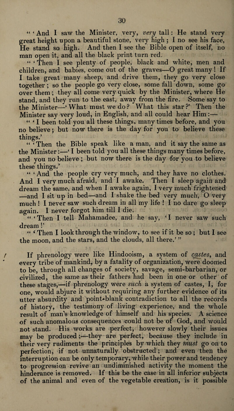 “ ‘ And I saw the Minister, very, very tall: He stand very great height upon a beautiful stone, very high ; I no see his face, He stand so high. And then I see the Bible open of itself, no man open it, and all the black print turn red. “ ‘ Then I see plenty of people, black and white, men and children, and babies, come out of the graves—O great many ! If I take great many sheep, and drive them, they go very close together ; so the people go very close, some fall down, some go over them ; they all come very quick by the Minister, where He stand, and they run to the east, away from the fire. Some say to the Minister—‘What must we do? What this star?’ Then the Minister say very loud, in English, and all could hear Him:— “ * I been told you all these things, many times before, and you no believe; but now there is the day for you to believe these things.’ “‘Then the Bible speak like a man, and it say the same as the Minister:—‘ I been told you all these things many times before, and you no believe ; but now there is the day for you to believe these things.’ “ ‘ And the people cry very much, and they have no clothes. And I very much afraid, and I awake. Then I sleep again and dream the same, and when I awake again, I very much frightened —and I sit up in bed—and I shake the bed very much, O very much ! I never saw such dream in all my life ! I no dare go sleep again. I never forgot him till I die. “ * Then I tell Mahamadee, and he say, ‘ I never saw such dream !’ “ ‘ Then I look through the window, to see if it be so; but I see the moon, and the stars, and the clouds, all there.’ ” ( If phrenology were like Hindooism, a system of castes, and every tribe of mankind, by a fatality of organization, were doomed to be, through all changes of society, savage, semi-barbarian, or civilized, the same as their fathers had been in one or other of these stages,—if phrenology were such a system of castes, I, for one, would abjure it without requiring any further evidence of its utter absurdity and point-blank contradiction to all the records of history, the testimony of living experience, and the whole result of man’s knowledge of himself and his species. A science of such anomalous consequences could not be of God, and would not stand. His works are perfect, however slowly their issues may be produced;—they are perfect, because they include in their very rudiments the principles by which they must go on to perfection, if not unnaturally obstructed ; and even then the interrupt ion can be only temporary, while their power and tendency to progression revive an undiminished activity the moment the hinderance is removed. If this be the case in all inferior subjects of the animal and even of the vegetable creation, is it possible
