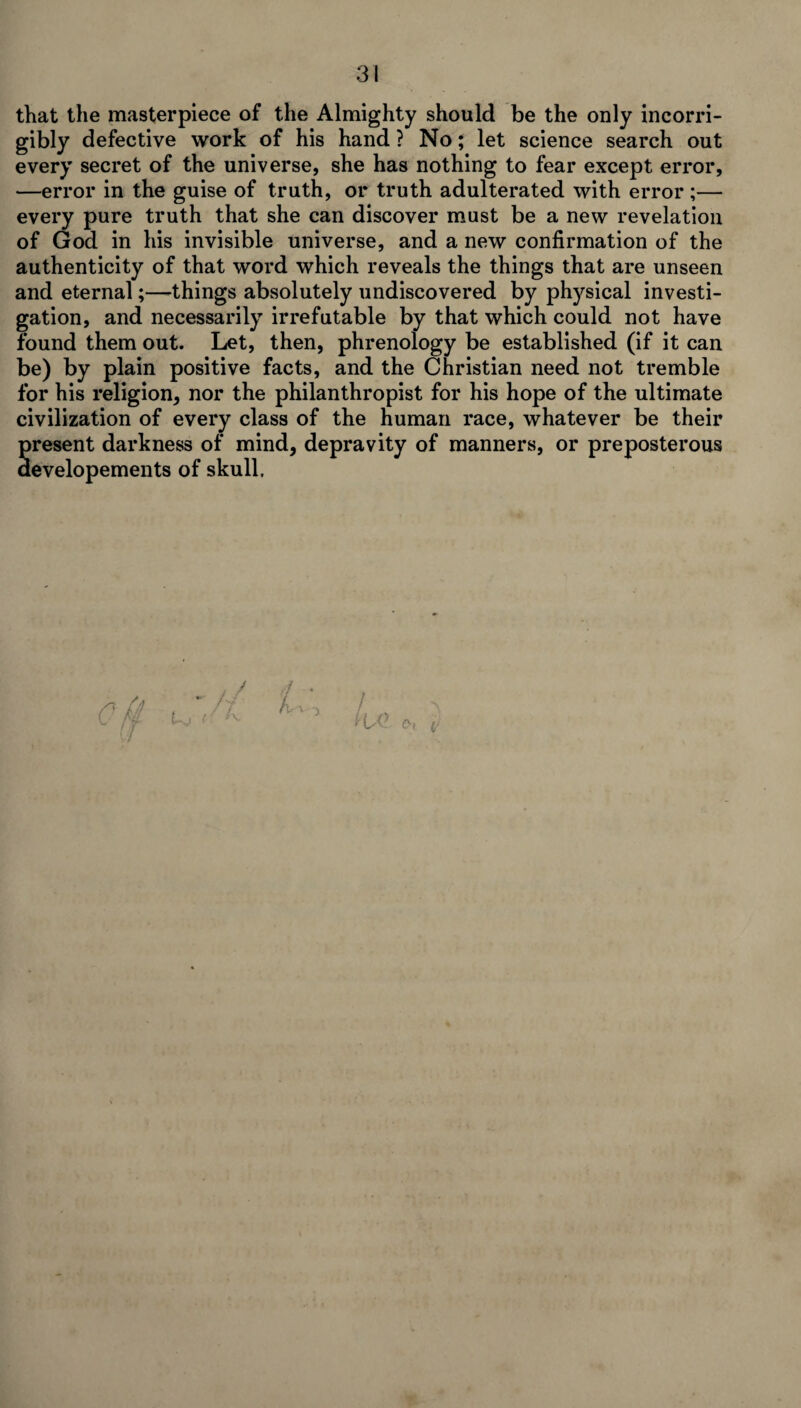 that the masterpiece of the Almighty should be the only incorri¬ gibly defective work of his hand ? No; let science search out every secret of the universe, she has nothing to fear except error, —error in the guise of truth, or truth adulterated with error ;— every pure truth that she can discover must be a new revelation of God in his invisible universe, and a new confirmation of the authenticity of that word which reveals the things that are unseen and eternal;—things absolutely undiscovered by physical investi¬ gation, and necessarily irrefutable by that which could not have found them out. Let, then, phrenology be established (if it can be) by plain positive facts, and the Christian need not tremble for his religion, nor the philanthropist for his hope of the ultimate civilization of every class of the human race, whatever be their present darkness of mind, depravity of manners, or preposterous aevelopements of skull. . / ■ *