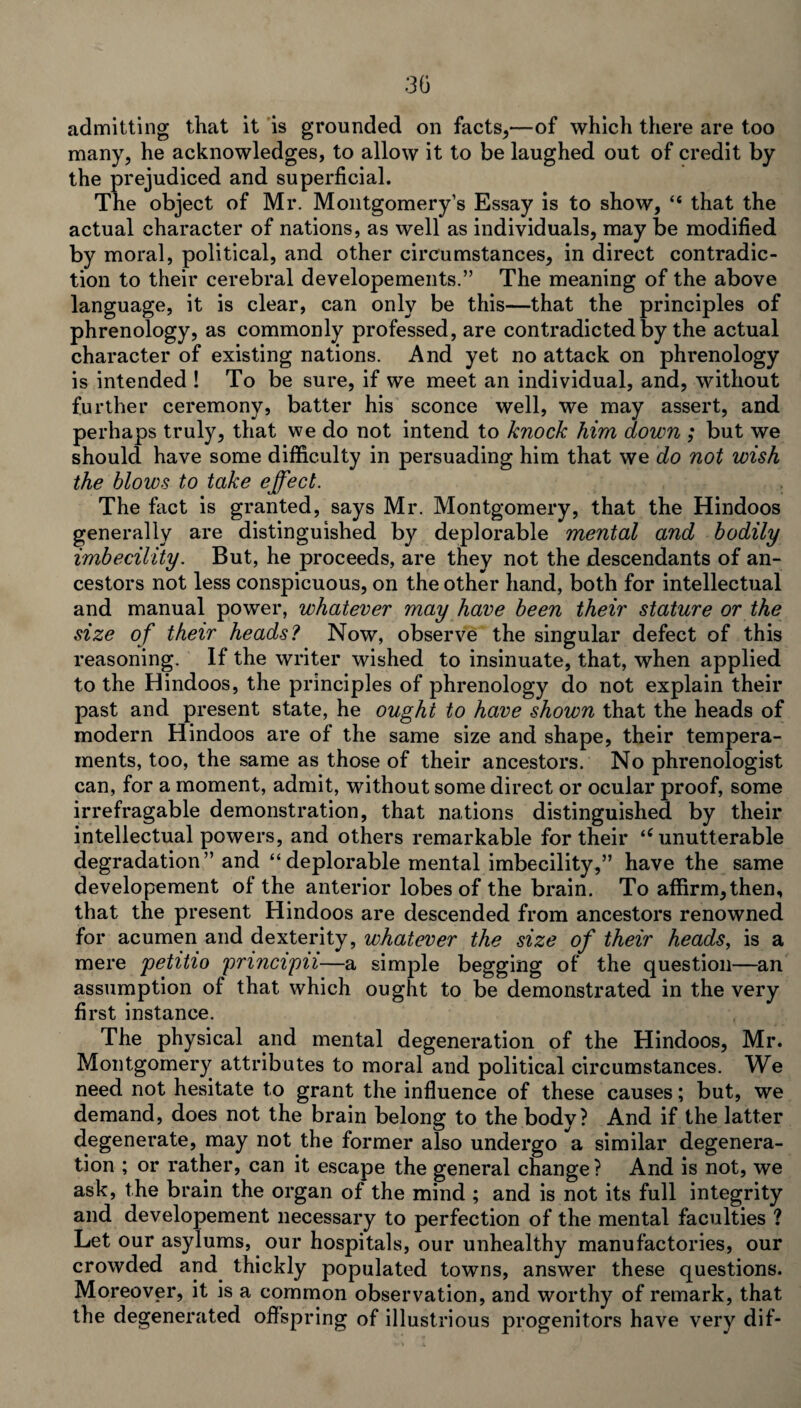 admitting that it is grounded on facts,—of which there are too many, he acknowledges, to allow it to be laughed out of credit by the prejudiced and superficial. The object of Mr. Montgomery’s Essay is to show, “ that the actual character of nations, as well as individuals, may be modified by moral, political, and other circumstances, in direct contradic¬ tion to their cerebral developements.” The meaning of the above language, it is clear, can only be this—that the principles of phrenology, as commonly professed, are contradicted by the actual character of existing nations. And yet no attack on phrenology is intended ! To be sure, if we meet an individual, and, without further ceremony, batter his sconce well, we may assert, and perhaps truly, that we do not intend to knock him down ; but we should have some difficulty in persuading him that we do not wish the blows to take effect. The fact is granted, says Mr. Montgomery, that the Hindoos generally are distinguished by deplorable mental and bodily imbecility. But, he proceeds, are they not the descendants of an¬ cestors not less conspicuous, on the other hand, both for intellectual and manual power, whatever may have been their stature or the size of their heads? Now, observe the singular defect of this reasoning. If the writer wished to insinuate, that, when applied to the Hindoos, the principles of phrenology do not explain their past and present state, he ought to have shown that the heads of modern Hindoos are of the same size and shape, their tempera¬ ments, too, the same as those of their ancestors. No phrenologist can, for a moment, admit, without some direct or ocular proof, some irrefragable demonstration, that nations distinguished by their intellectual powers, and others remarkable for their ‘c unutterable degradation” and “deplorable mental imbecility,” have the same developement of the anterior lobes of the brain. To affirm, then, that the present Hindoos are descended from ancestors renowned for acumen and dexterity, whatever the size of their heads, is a mere petitio principii—a simple begging of the question—an assumption of that which ought to be demonstrated in the very first instance. The physical and mental degeneration of the Hindoos, Mr. Montgomery attributes to moral and political circumstances. We need not hesitate to grant the influence of these causes; but, we demand, does not the brain belong to the body? And if the latter degenerate, may not the former also undergo a similar degenera¬ tion ; or rather, can it escape the general change? And is not, we ask, the brain the organ of the mind ; and is not its full integrity and developement necessary to perfection of the mental faculties ? Let our asylums, our hospitals, our unhealthy manufactories, our crowded and thickly populated towns, answer these questions. Moreover, it is a common observation, and worthy of remark, that the degenerated offspring of illustrious progenitors have very dif-