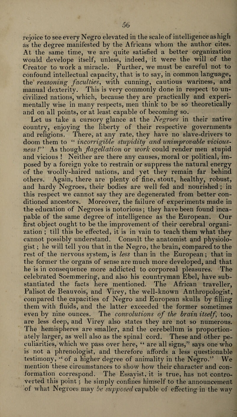 rejoice to see every Negro elevated in the scale of intelligence as high as the degree manifested by the Africans whom the author cites. At the same time, we are quite satisfied a better organization would develope itself, unless, indeed, it were the will of the Creator to work a miracle. Further, we must be careful not to confound intellectual capacity, that is to say, in common language, the reasoning faculties, with cunning, cautious wariness, and manual dexterity. This is very commonly done in respect to un¬ civilized nations, which, because they are practically and experi¬ mentally wise in many respects, men think to be so theoretically and on all points, or at least capable of becoming so. Let us take a cursory glance at the Negroes in their native country, enjoying the liberty of their respective governments and religions. There, at any rate, they have no slave-drivers to doom them to “ incorrigible stupidity and unimprovable vicious- ness /” As though flagellation or work could render men stupid and vicious ! Neither are there any causes, moral or political, im¬ posed by a foreign yoke to restrain or suppress the natural energy of the woolly-haired nations, and yet they remain far behind others. Again, there are plenty of fine, stout, healthy, robust, and hardy Negroes, their bodies are well fed and nourished; in this respect we cannot say they are degenerated from better con¬ ditioned ancestors. Moreover, the failure of experiments made in the education of Negroes is notorious; they have been found inca¬ pable of the same degree of intelligence as the European. Our first object ought to be the improvement of their cerebral organi¬ zation ; till this be effected, it is in vain to teach them what they cannot possibly understand. Consult the anatomist and physiolo¬ gist ; he will tell you that in the Negro, the brain, compared to the rest of the nervous system, is less than in the European; that in the former the organs of sense are much more developed, and that he is in consequence more addicted to corporeal pleasures. The celebrated Soemmering, and also his countryman Ebel, have sub¬ stantiated the facts here mentioned. The African traveller, Palisot de Beauvois, and Virey, the well-known Anthropologist, compared the capacities of Negro and European skulls by filling them with fluids, and the latter exceeded the former sometimes even by nine ounces. The convolutions of the brain itself too, are less deep, and Virey also states they are not so numerous. The hemispheres are smaller, and the cerebellum is proportion¬ ately larger, as well also as the spinal cord. These and other pe¬ culiarities, which we pass over here, “ are all signs,” says one who is not a phrenologist, and therefore affords a less questionable testimony, ‘‘of a higher degree of animality in the Negro.” We mention these circumstances to show how their character and con¬ formation correspond. The Essayist, it is true, has not contro¬ verted this point; he simply confines himself to the announcement of what Negroes may be supposed capable of effecting in the way