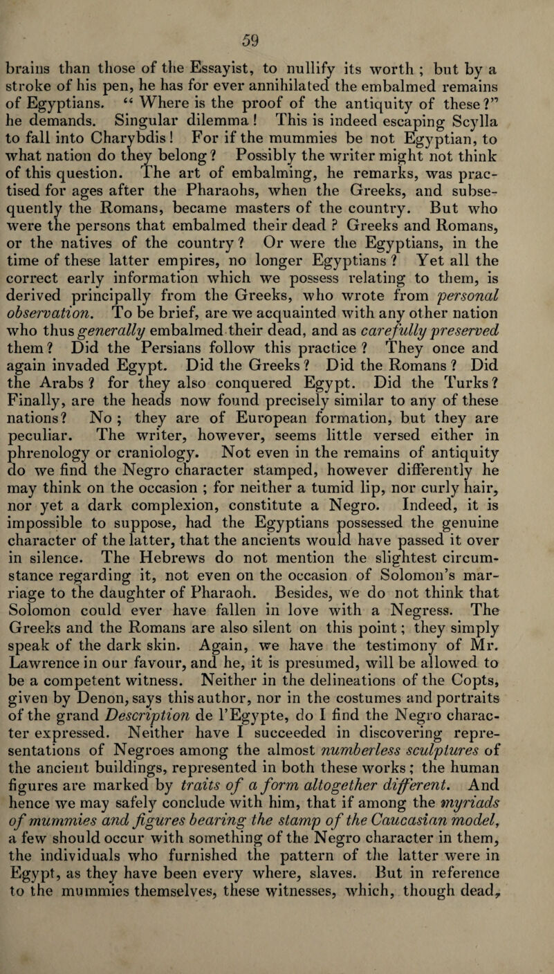 brains than those of the Essayist, to nullify its worth ; but by a stroke of his pen, he has for ever annihilated the embalmed remains of Egyptians. “ Where is the proof of the antiquity of these?” he demands. Singular dilemma ! This is indeed escaping Scylla to fall into Charybdis! For if the mummies be not Egyptian, to what nation do they belong ? Possibly the writer might not think of this question. The art of embalming, he remarks, was prac¬ tised for ages after the Pharaohs, when the Greeks, and subse¬ quently the Romans, became masters of the country. But who were the persons that embalmed their dead ? Greeks and Romans, or the natives of the country ? Or were the Egyptians, in the time of these latter empires, no longer Egyptians? Yet all the correct early information which we possess relating to them, is derived principally from the Greeks, who wrote from 'personal observation. To be brief, are we acquainted with any other nation who thus generally embalmed their dead, and as carefully preserved them? Did the Persians follow this practice? They once and again invaded Egypt. Did the Greeks? Did the Romans? Did the Arabs? for they also conquered Egypt. Did the Turks? Finally, are the heads now found precisely similar to any of these nations? No ; they are of European formation, but they are peculiar. The writer, however, seems little versed either in phrenology or craniology. Not even in the remains of antiquity do we find the Negro character stamped, however differently he may think on the occasion ; for neither a tumid lip, nor curly hair, nor yet a dark complexion, constitute a Negro. Indeed, it is impossible to suppose, had the Egyptians possessed the genuine character of the latter, that the ancients would have passed it over in silence. The Hebrews do not mention the slightest circum¬ stance regarding it, not even on the occasion of Solomon’s mar¬ riage to the daughter of Pharaoh. Besides, we do not think that Solomon could ever have fallen in love with a Negress. The Greeks and the Romans are also silent on this point; they simply speak of the dark skin. Again, we have the testimony of Mr. Lawrence in our favour, and he, it is presumed, will be allowed to be a competent witness. Neither in the delineations of the Copts, given by Denon, says this author, nor in the costumes and portraits of the grand Descriptio?i de l’Egypte, do I find the Negro charac¬ ter expressed. Neither have I succeeded in discovering repre¬ sentations of Negroes among the almost numberless sculptures of the ancient buildings, represented in both these works; the human figures are marked by traits of a form altogether different. And hence we may safely conclude with him, that if among the myriads of mummies and figures bearing the stamp of the Caucasian model, a few should occur with something of the Negro character in them, the individuals who furnished the pattern of the latter were in Egypt, as they have been every where, slaves. But in reference to the mummies themselves, these witnesses, which, though dead.