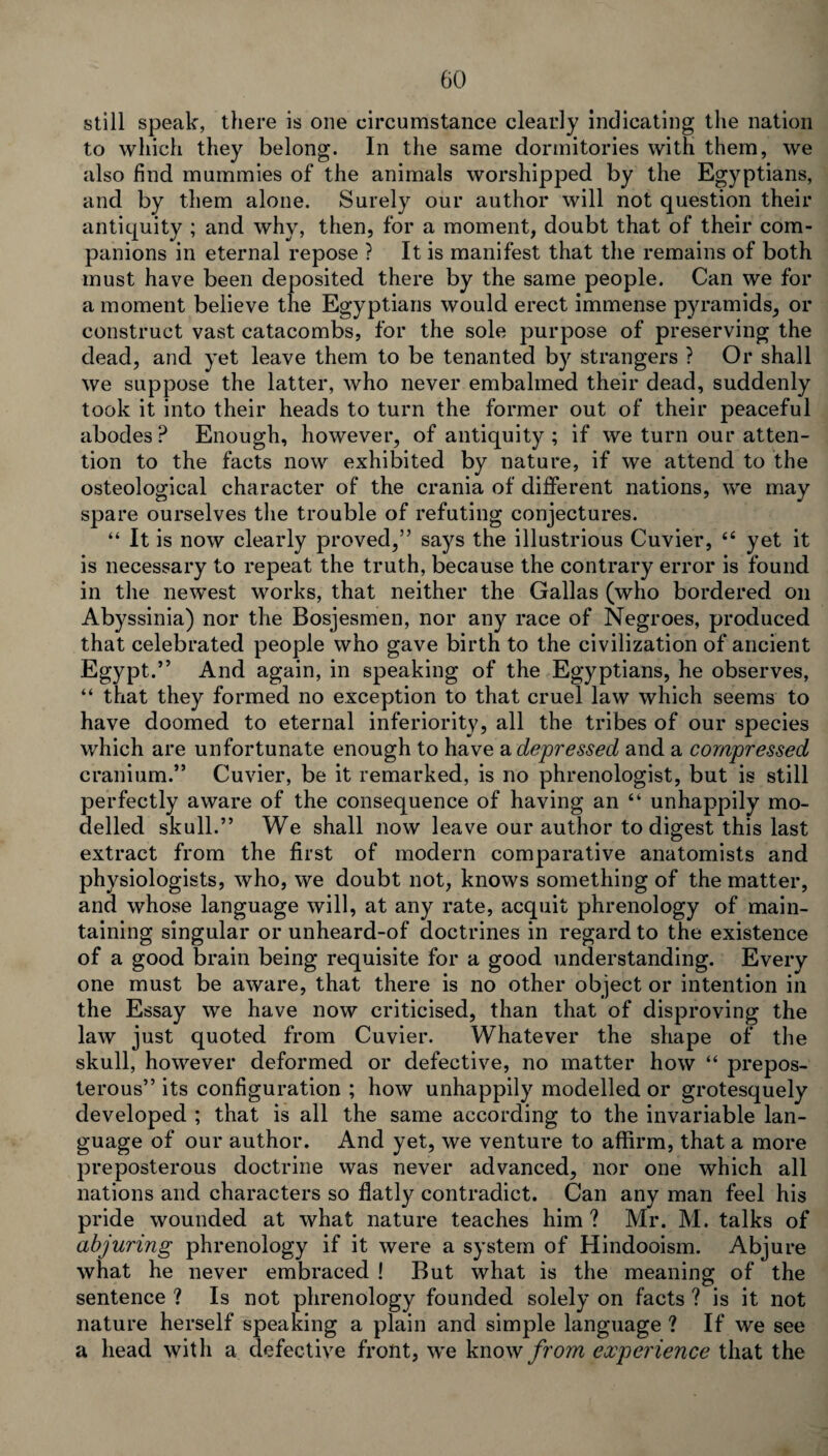 still speak, there is one circumstance clearly indicating the nation to which they belong. In the same dormitories with them, we also find mummies of the animals worshipped by the Egyptians, and by them alone. Surely our author will not question their antiquity ; and why, then, for a moment, doubt that of their com¬ panions in eternal repose ? It is manifest that the remains of both must have been deposited there by the same people. Can we for a moment believe the Egyptians would erect immense pyramids, or construct vast catacombs, for the sole purpose of preserving the dead, and yet leave them to be tenanted by strangers ? Or shall we suppose the latter, who never embalmed their dead, suddenly took it into their heads to turn the former out of their peaceful abodes? Enough, however, of antiquity ; if we turn our atten¬ tion to the facts now exhibited by nature, if we attend to the osteological character of the crania of different nations, we may spare ourselves the trouble of refuting conjectures. “ It is now clearly proved,” says the illustrious Cuvier, 44 yet it is necessary to repeat the truth, because the contrary error is found in the newest works, that neither the Gallas (who bordered on Abyssinia) nor the Bosjesmen, nor any race of Negroes, produced that celebrated people who gave birth to the civilization of ancient Egypt.” And again, in speaking of the Egyptians, he observes, 44 that they formed no exception to that cruel law which seems to have doomed to eternal inferiority, all the tribes of our species which are unfortunate enough to have a depressed and a compressed cranium.” Cuvier, be it remarked, is no phrenologist, but is still perfectly aware of the consequence of having an 44 unhappily mo¬ delled skull.” We shall now leave our author to digest this last extract from the first of modern comparative anatomists and physiologists, who, we doubt not, knows something of the matter, and whose language will, at any rate, acquit phrenology of main¬ taining singular or unheard-of doctrines in regard to the existence of a good brain being requisite for a good understanding. Every one must be aware, that there is no other object or intention in the Essay we have now criticised, than that of disproving the law just quoted from Cuvier. Whatever the shape of the skull, however deformed or defective, no matter how 44 prepos¬ terous” its configuration ; how unhappily modelled or grotesquely developed ; that is all the same according to the invariable lan¬ guage of our author. And yet, we venture to affirm, that a more preposterous doctrine was never advanced, nor one which all nations and characters so flatly contradict. Can any man feel his pride wounded at what nature teaches him ? Mr. M. talks of abjuring phrenology if it were a system of Hindooism. Abjure what he never embraced ! But what is the meaning of the sentence ? Is not phrenology founded solely on facts ? is it not nature herself speaking a plain and simple language ? If we see a head with a defective front, we know from experience that the