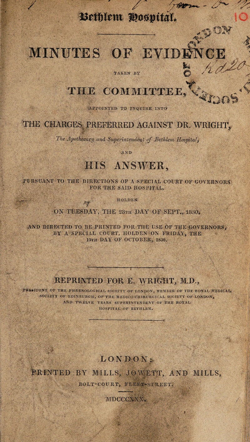 n A*. ,, m STjFSV ■ Bfttjlcm BJosmtal. tty  - ■ S f- i 1 W 4 MINUTES OF TAKEN BY THE COMMITTEE, S » APPOINTED TO INQUIRE INTO THE CHARGES, PREFERRED AGAINST DR. WRIGHT, ; - A ; v The Apothecary and Superintendent of Bethlem Hospital, AND HIS ANSWER, PURSUANT TO THE DIRECTIONS OF A SPECIAL COURT OF GOVERNORS FOR THE SAID HOSPITAL. HOLDEN ON TUESDAY, THE 28th DAY OF SEPT., 1830. <£# * • AND DIRECTED TO BE PRINTED FOR THE USE OF THE GOVERNORS/ BY A SPECIAL COURT, HOLDEN ON FRIDAY, THE 15th DAY OF OCTOBER, 1830. REPRINTED FOR E. WRIGHT, M.D., PRESIDENT OF THE PHRENOLOGICAL SOCIETY OF LONDON, MEMBER OF THE ROYAL MEDICAL SOCIETY OF EDINBURGH, OF THE MEDICO-CHIRURGICAL SOCIETY OF LONDON, AND TWELVE YEARS SUPERINTENDENT OF THE ROYAL HOSPITAL OF BETHLEM. LONDON], PRINTED BY MILLS, JO'YETT, AND MILLS, BOLT-COURT, 1'T.r.ET-STUEET. MDCCCXXX. ' ' ajxji&rirT r% 'if-\ '■■■■ ■ '*■* If ? • .if