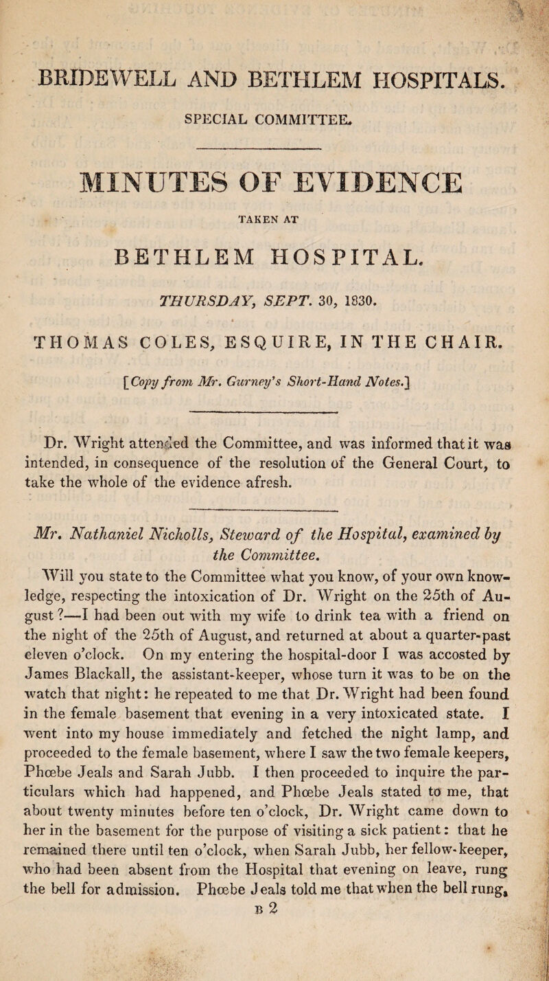 BRIDEWELL AND BETHLEM HOSPITALS. SPECIAL COMMITTEE* MINUTES OF EVIDENCE TAKEN AT BETHLEM HOSPITAL. THURSDAY, SEPT. 30, 1830. • ^ THOMAS COLES, ESQUIRE, IN THE CHAIR. [Copy from Mr. Gurney's Short-Hand Notes.] Dr. Wright attended the Committee, and was informed that it was intended, in consequence of the resolution of the General Court, to take the whole of the evidence afresh. Mr. Nathaniel Nicholls, Steward of the Hospital, examined by the Committee. Will you state to the Committee what you know, of your own know¬ ledge, respecting the intoxication of Dr. Wright on the 25th of Au¬ gust ?—I had been out with my wife to drink tea with a friend on the night of the 25th of August, and returned at about a quarter-past eleven o’clock. On my entering the hospital-door I was accosted by James Blackall, the assistant-keeper, whose turn it was to be on the watch that night: he repeated to me that Dr. Wright had been found in the female basement that evening in a very intoxicated state. I went into my house immediately and fetched the night lamp, and proceeded to the female basement, where I saw the two female keepers, Phoebe Jeals and Sarah Jubb. I then proceeded to inquire the par¬ ticulars which had happened, and Phoebe Jeals stated to me, that about twenty minutes before ten o’clock, Dr. Wright came down to her in the basement for the purpose of visiting a sick patient: that he remained there until ten o’clock, when Sarah Jubb, her fellow-keeper, who had been absent from the Hospital that evening on leave, rung the bell for admission. Phoebe Jeals told me that when the bell rung, b 2