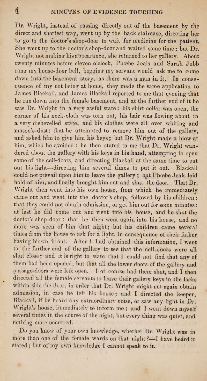 Dr. Wright, instead of passing directly out of the basement by the direct and shortest way, went up by the back staircase, directing her to go to the doctor’s shop-door to wait for medicine for the patient. She went up to the doctor’s shop-door and waited some time ; but Dr. Wright not making his appearance, she returned to her gallery. About twenty minutes before eleven o’clock, Phoebe deals and Sarah Jubb rang my house-door bell, begging my servant would ask me to come down into the basement story, as there was a man in it. In conse¬ quence of my not being at home, they made the same application to James Blackail, and James Blackall reported to me that evening that he ran down into the female basement, and at the further end of it he saw Dr. Wright in a very awful state : his shirt collar was open, the corner of his neck-cloth was torn out, his hair was flowing about in a very dishevelled state, and his clothes were all over whiting and mason’s-dust: that he attempted to remove him out of the gallery, and asked him to give him his keys; but Dr. Wright made a blow at him, which he avoided : he then stated to me that Dr. Wright wan¬ dered about the gallery with his keys in bis hand, attempting to open some of the cell-doors, and directing Blackall at the same time to put out his light—directing him several times to put it out. Blackall could not prevail upon him to leave the gallery ; hut Phoebe Jeals laid hold of him, and finally brought him out and shut the door. That Dr. Wright then went into his own house, from which he immediately came out and went into the doctors shop, followed by his children: that they could not obtain admission, or get him out for some minutes: at last he did come out and went into his house, and he shut the doctor’s shop-door : that he then went again into his house, and no more was seen of him that night; but his children came several times from the house to ask for a light, in consequence of their father having blown it out. After I had obtained this information, I went to the further end of the gallery to see that the cell-doors were all shut close; and it is right to state that I could not find that any of them had been opened, but that all the lower doors of the gallery and passage-doors were left open. I of course had them shut, and I then directed all the female servants to leave their gallery keys in the locks within side the door, in order that Dr. Wright might not again obtain admission, in case he left his house; and I directed the keeper, Blackall, if he heard any extraordinary noise, or saw any light in Dr. Wright’s house, immediately to inform me ; and I went down myself several times in the course of the night, but every thing was quiet, and nothing more occurred. Do you know of your own knowledge, whether Dr. Wright was in more than one of the female wards on that night ?—I have hedrd it stated; but of my own knowledge I cannot speak to it.