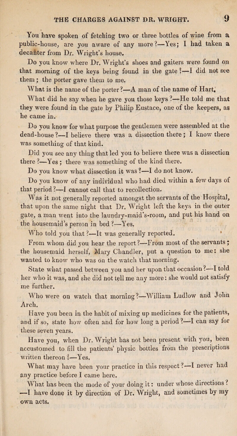 You have spoken of fetching two or three bottles of wine from a public-house, are you aware of any more?—Yes; I had taken a decanter from Dr. Wright’s house. Do you know where Dr. Wright’s shoes and gaiters were found on that morning of the keys being found in the gate ?—I did not see them ; the porter gave them to me. What is the name of the porter?—A man of the name of Hart, What did he say when he gave you those keys ?—He told me that they were found in the gate by Philip Eustace, one of the keepers, as he came in. Do you know for what purpose the gentlemen were assembled at the dead-house?—I believe there was a dissection there; I know there was something of that kind. Did you see any thing that led you to believe there was a dissection there ?—Yes ; there was something of the kind there. Do you know what dissection it was?—I do not know. Do you know of any individual who had died within a few days of that period?—I cannot call that to recollection. Was it not generally reported amongst the servants of the Hospital, that upon the same night that Dr. Wright left the keys in the outer gate, a man went into the laundry-maid’s-rooin, and put his hand on the housemaid’s person in bed?—Yes. Who told you that?—It was generally reported. From whom did you hear the report?—-From most of the servants • the housemaid herself, Mary Chandler, put a question to me: she wanted to know who was on the watch that morning. State what passed between you and her upon that occasion?—I told her who it was, and she did not tell me any more: she would not satisfy me further. Who were on watch that morning?—William Ludlow and John Arch. Have you been in the habit of mixing up medicines for the patients, and if so, state how often and for how long a period ?—I can say tor these seven years. Have you, when Dr. Wright has not been present with you, been accustomed to fill the patients’ physic bottles from the prescriptions written thereon %—Yes. What may have been your practice in this respect?—I never had any practice before I came here. What has been the mode of your doing it: under whose directions i —I have done it by direction of Dr. Wright, and sometimes by my own acts.