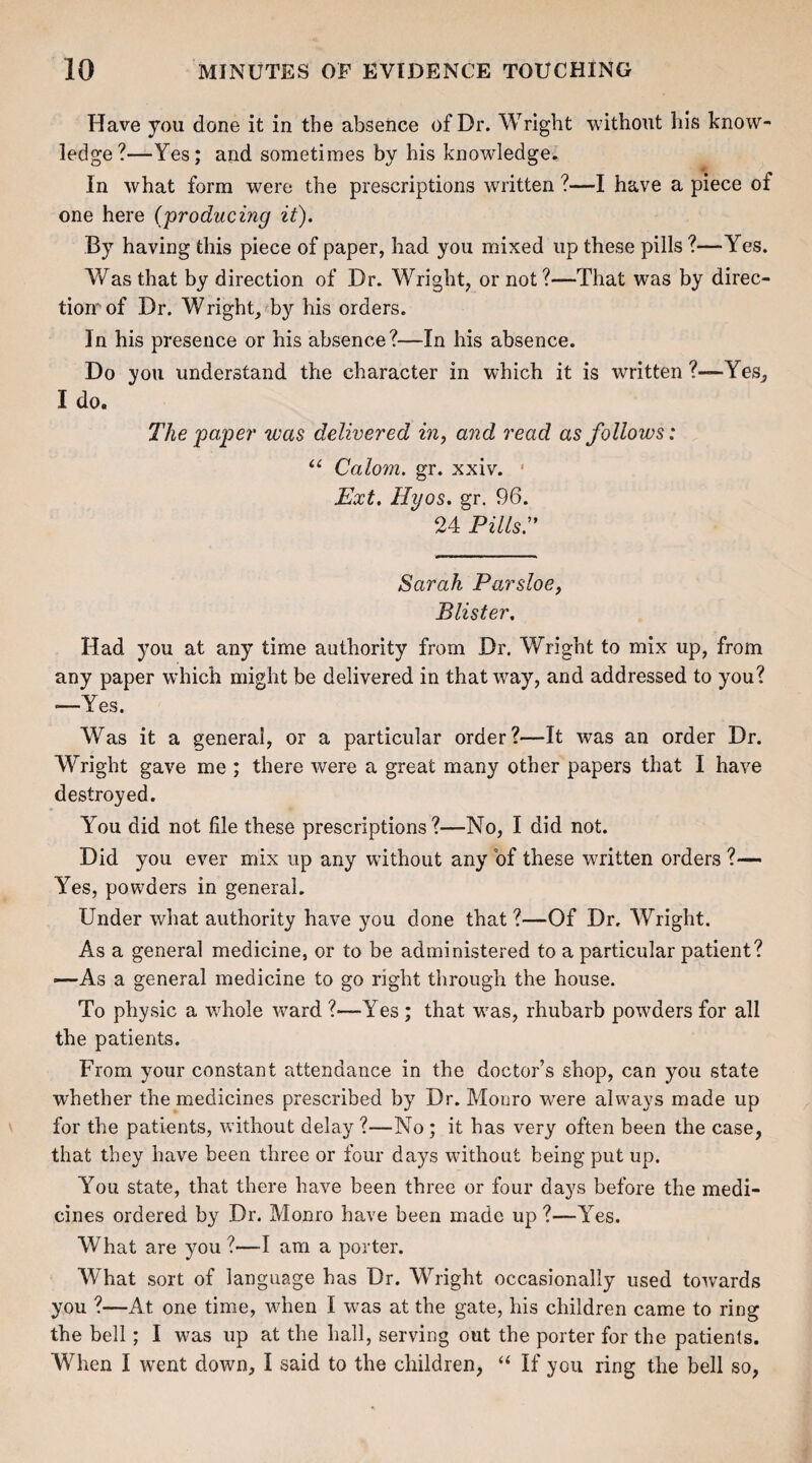 Have you done it in the absence of Dr. Wright without his know¬ ledge?—Yes; and sometimes by his knowledge. In what form were the prescriptions written ?—I have a piece of one here (producing it). By having this piece of paper, had you mixed up these pills ?—Yes. Was that by direction of Dr. Wright, or not ?—That was by direc¬ tion^ of Dr. Wright, by his orders. In his presence or his absence?—In his absence. Do you understand the character in which it is written ?—Yes, I do. The 'paper was delivered in, and read as follows: “ Calom. gr. xxiv. 1 Ext. Hyos. gr. 96. 24 Pills:9 Sarah Parsloe, Blister. Had you at any time authority from Dr. Wright to mix up, from any paper which might be delivered in that way, and addressed to you? •—Yes. Was it a general, or a particular order?—It was an order Dr. Wright gave me ; there were a great many other papers that I have destroyed. You did not file these prescriptions?—No, I did not. Did you ever mix up any without any of these written orders ?— Yes, powders in general. Under what authority have you done that ?—Of Dr. Wright. As a general medicine, or to be administered to a particular patient? —As a general medicine to go right through the house. To physic a whole ward ?—Yes ; that was, rhubarb powders for all the patients. From your constant attendance in the doctor’s shop, can you state whether the medicines prescribed by Dr. Monro were always made up for the patients, without delay ?—No ; it has very often been the case, that they have been three or four days without being put up. You state, that there have been three or four days before the medi¬ cines ordered by Dr. Monro have been made up ?—Yes. What are you ?—I am a porter. What sort of language has Dr. Wright occasionally used towards you ?—At one time, when I was at the gate, his children came to ring the bell; I was up at the hall, serving out the porter for the patients. When I went down, I said to the children, “ If you ring the bell so,