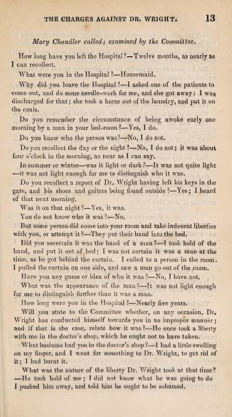 Mary Chandler called; examined by the Committee. How long have you left the Hospital?—Twelve months, as nearly as 1 can recollect. What were you in the Hospital ?—Housemaid. Why did you leave the Hospital ?—I asked one of the patients to come out, and do some needle-work for me, and she got away: I wa$ discharged for that; she took a horse out of the laundry, and put it on the coals. Do you remember the circumstance of being awoke early one morning by a man in your bed-room?—Yes, I do. Do you know who the person was?—No, I do not. Do you recollect the day or the night ?—No, I do not; it was about four o’clock in the morning, as near as I can say. Jn summer or winter—wras it light or dark ?—It was not quite light —it was not light enough for me to distinguish who it wras. Do you recollect a report of Dr. Wright having left his keys in the gate, and his shoes and gaiters being found outside ?-—Yes; I heard of that next morning. Was it on that night?—Yes, it was. You do not know who it was ?—No. But some person did come into your room and take indecent liberties with you, or attempt it?—They put their hand into the bed. Did you ascertain it was the hand of a man?—I took hold of the hand, and put it out of bed; I was not certain it was a man at the lime, as he got behind the curtain. I called to a person in the room. I pulled the curtain on one side, and saw a man go out of the room. Have you any guess or idea of who it was ?—No, I have not. What was the appearance of the man?—It was not light enough for me to distinguish further than it was a man. How long were you in the Hospital ?—Nearly live years. Will you state to the Committee whether, on any occasion, Dr, Wright has conducted himself towards you in an improper manner; and if that is the case, relate how it was ?—He once took a liberty with me in the doctor’s shop, which he ought not to have taken. What business had you in the doctor’s shop ?—I had a little swelling on my finger, and I wrent for something to Dr. Wright, to get rid of it; I had burnt it. What was the nature of the liberty Dr. Wright took at that time? —He took hold of me ; I did not know what he was going to do I pushed him away, and told him he ought to be ashamed.