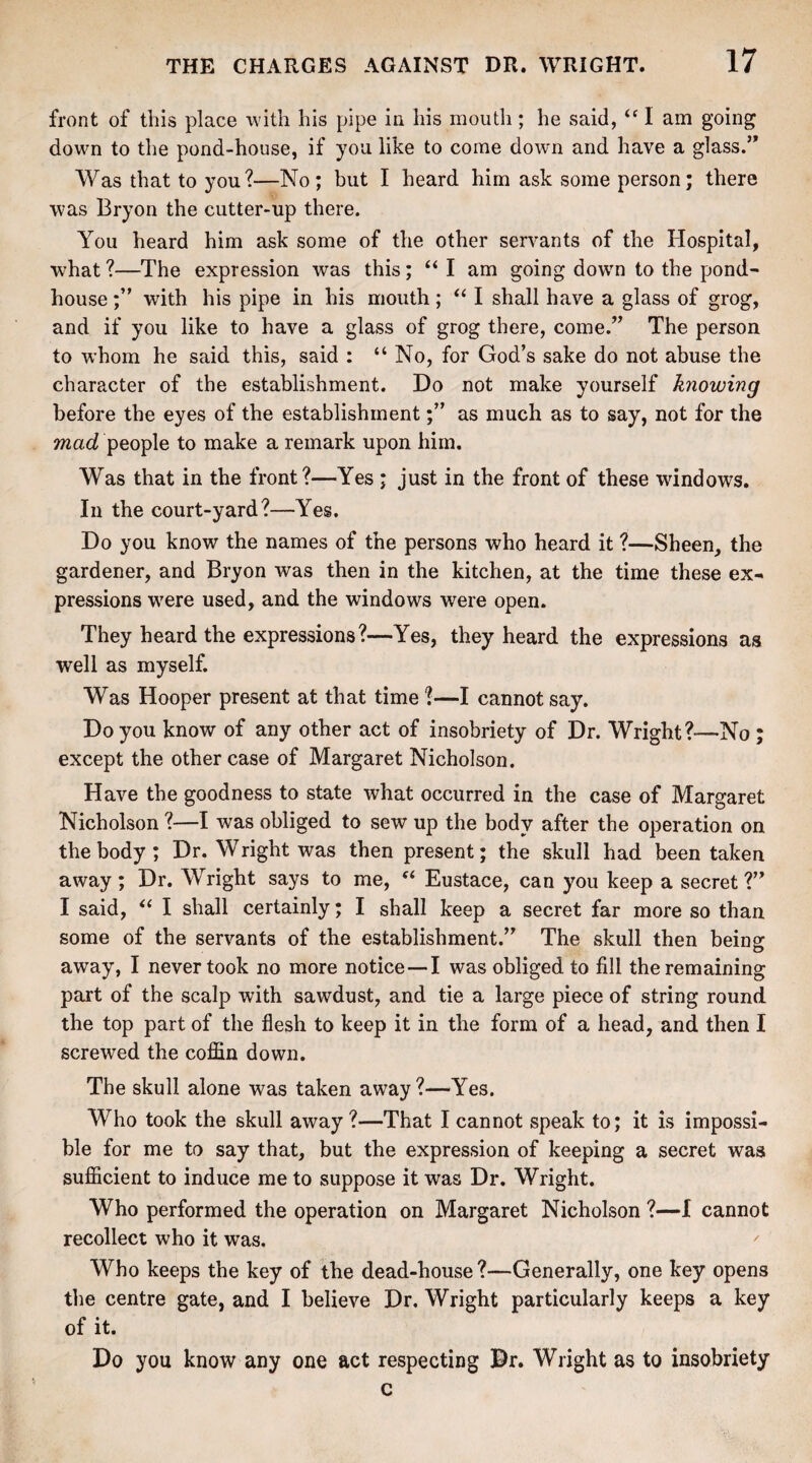 front of this place with his pipe in his mouth; he said, “ I am going down to the pond-house, if you like to come down and have a glass.’* Was that to you?—No; but I heard him ask some person; there was Bryon the cutter-up there. You heard him ask some of the other servants of the Hospital, what ?—The expression was this; “ I am going down to the pond- house with his pipe in his mouth ; “ I shall have a glass of grog, and if you like to have a glass of grog there, come.” The person to whom he said this, said : “ No, for God’s sake do not abuse the character of the establishment. Do not make yourself knowing before the eyes of the establishmentas much as to say, not for the mad people to make a remark upon him. Was that in the front?—Yes ; just in the front of these windows. In the court-yard?—Yes. Do you know the names of the persons who heard it ?—Sheen, the gardener, and Bryon was then in the kitchen, at the time these ex¬ pressions were used, and the windows were open. They heard the expressions?—Yes, they heard the expressions as well as myself. Was Hooper present at that time ?—I cannot say. Do you know of any other act of insobriety of Dr. Wright?—No ; except the other case of Margaret Nicholson. Have the goodness to state what occurred in the case of Margaret Nicholson ?—I was obliged to sew up the body after the operation on the body; Dr. Wright was then present; the skull had been taken away; Dr. Wright says to me, f< Eustace, can you keep a secret?” I said, “ I shall certainly; I shall keep a secret far more so than some of the servants of the establishment.” The .skull then being: away, I never took no more notice — I was obliged to fill the remaining part of the scalp with sawdust, and tie a large piece of string round the top part of the flesh to keep it in the form of a head, and then I screwed the coffin down. The skull alone was taken away?—Yes. Who took the skull away?—That I cannot speak to; it is impossi¬ ble for me to say that, but the expression of keeping a secret was sufficient to induce me to suppose it was Dr. Wright. Who performed the operation on Margaret Nicholson ?—I cannot recollect who it was. Who keeps the key of the dead-house ?—Generally, one key opens the centre gate, and I believe Dr. Wright particularly keeps a key of it. Do you know any one act respecting Dr. Wright as to insobriety