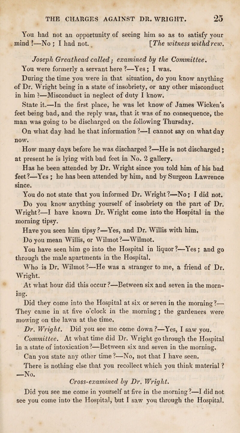 You had not an opportunity of seeing him so as to satisfy your mind ?—No ; I had not. [The witness withdrew. Joseph Greathead called - examined by the Committee. You were formerly a servant here ?—Yes; I was. During the time you were in that situation, do you know anything of Dr. Wright being in a state of insobriety, or any other misconduct in him ?—Misconduct in neglect of duty I know. State it.—In the first place, he was let know of James Wicken’s feet being bad, and the reply was, that it was of no consequence, the man was going to be discharged on the following Thursday. On what day had he that information?—I cannot say on what day now. How many days before he was discharged ?—He is not discharged; at present he is lying with bad feet in No. 2 gallery. Has he been attended by Dr. Wright since you told him of his bad feet?—Yes ; he has been attended by him, and by Surgeon Lawrence since. You do not state that you informed Dr. Wright?—No; I did not. Do you know anything yourself of insobriety on the part of Dr. Wright?—I have known Dr. Wright come into the Hospital in the morning tipsy. Have you seen him tipsy?—Yes, and Dr. Willis with him. Do you mean Willis, or Wilmot?—Wilmot. You have seen him go into the Hospital in liquor?—Yes; and go through the male apartments in the Hospital. Who is Dr. Wilmot ?—He was a stranger to me, a friend of Dr. Wright. At what hour did this occur ?—-Between six and seven in the morn- ing. Did they come into the Hospital at six or seven in the morning?— They came in at five o’clock in the morning; the gardeners were mowing on the lawn at the time. Dr. Wright. Did you see me come down ?—Yes, I saw you. Committee. At what time did Dr. Wright go through the Hospital in a state of intoxication?—Between six and seven in the morning. Can you state any other time ?—No, not that I have seen. There is nothing else that you recollect which you think material ? —No. Cross-examined by Dr. Wright. Did you see me come in yourself at five in the morning?—I did not