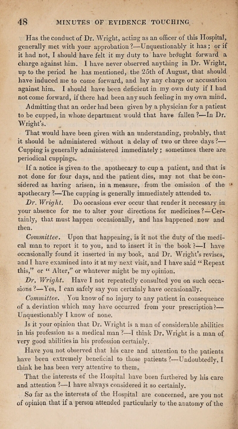 Has the conduct of Dr. Wright, acting as an officer of this Hospital, generally met with your approbation?—Unquestionably it has; or if it had not, I should have felt it my duty to have brought forward a charge against him. I have never observed anything in Dr. Wright, up to the period he has mentioned, the 25th of August, that should have induced me to come forward, and lay any charge or accusation against him. I should have been deficient in my own duty if I had not come forward, if there had been any such feeling in my own mind. Admitting that an order had been given by a physician for a patient to be cupped, in whose department would that have fallen ?—In Dr. Wright's. That would have been given with an understanding, probably, that it should be administered without a delay of two or three days ?— Cupping is generally administered immediately; sometimes there are periodical cuppings. If a notice is given to the apothecary to cup a patient, and that is not done for four days, and the patient dies, may not that be con¬ sidered as having arisen, in a measure, from the omission of the apothecary ?—The cupping is generally immediately attended to. Dr. Wright. Do occasions ever occur that render it necessary in your absence for me to alter your directions for medicines? — Cer¬ tainly, that must happen occasionally, and has happened now and then. Committee. Upon that happening, is it not the duty of the medi¬ cal man to report it to you, and to insert it in the book ?—I have occasionally found it inserted in my book, and Dr. Wright's revises, and I have examined into it at my next visit, and I have said “ Repeat this, or “ Alter, or whatever might be my opinion. Dr. Wright. Have I not repeatedly consulted you on such occa¬ sions ?—Yes, I can safely say you certainly have occasionally. Committee. You know of no injury to any patient in consequence of a deviation which may have occurred from your prescription ?— Unquestionably I knowT of none. Is it your opinion that Dr. Wright is a man of considerable abilities in his profession as a medical man ?—I think Dr. Wright is a man of very good abilities in his profession certainly. Have you not observed that his care and attention to the patients have been extremely beneficial to those patients ?—Undoubtedly, I think he has been very attentive to them. That the interests of the Hospital have been furthered by his care and attention ?—I have always considered it so certainly. So far as the interests of the Hospital are concerned, are you not of opinion that if a person attended particularly to the anatomy of the