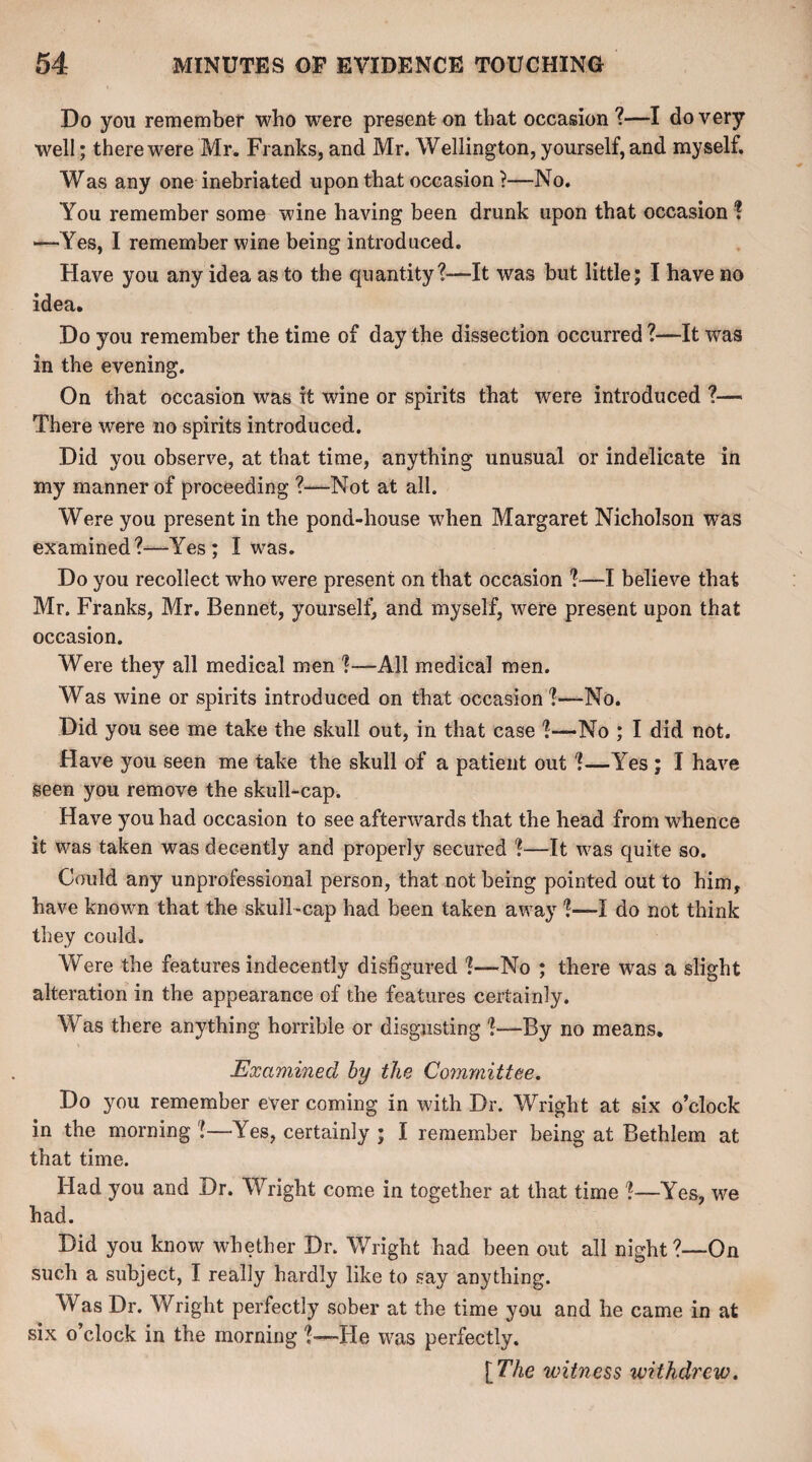 Do you remember who were present on that occasion ?—I do very well; there were Mr. Franks, and Mr. Wellington, yourself, and myself. Was any one inebriated upon that occasion}—No. You remember some wine having been drunk upon that occasion ? —Yes, I remember wine being introduced. Have you any idea as to the quantity?---It was but little; I have no idea. Do you remember the time of day the dissection occurred ?—It was in the evening. On that occasion was it wine or spirits that were introduced ?— There were no spirits introduced. Did you observe, at that time, anything unusual or indelicate in my manner of proceeding ?—Not at all. Were you present in the pond-house when Margaret Nicholson was examined?—Yes; I was. Do you recollect who were present on that occasion ?—I believe that Mr. Franks, Mr. Bennet, yourself, and myself, were present upon that occasion. Were they all medical men ?—All medical men. Was wine or spirits introduced on that occasion ?—No. Did you see me take the skull out, in that case ?—No ; I did not. Have you seen me take the skull of a patient out ?—Yes ; I have seen you remove the skull-cap. Have you had occasion to see afterwards that the head from whence it was taken was decently and properly secured ?—It was quite so. Could any unprofessional person, that not being pointed out to him, have known that the skull-cap had been taken away ?—I do not think they could. Were the features indecently disfigured ?—No ; there was a slight alteration in the appearance of the features certainly. Was there anything horrible or disgusting ?—By no means. Examined by the Committee. Do you remember ever coming in with Dr. Wright at six o’clock in the morning ?—Yes, certainly ; I remember being at Bethlem at that time. Had you and Dr. Wright come in together at that time ?—Yes, we had. Did you know whether Dr. Wright had been out all night?—On such a subject, I really hardly like to say anything. Was Dr. Wright perfectly sober at the time you and he came in at six o’clock in the morning ?—He was perfectly. [The witness withdrew.