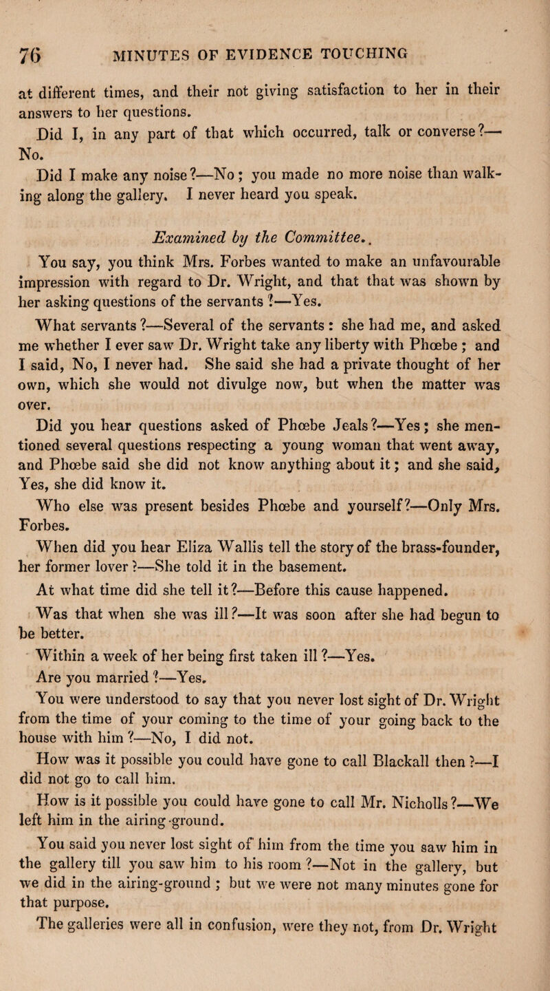 at different times, and their not giving satisfaction to her in their answers to her questions. Did I, in any part of that which occurred, talk or converse?— No. Did I make any noise?—No ; you made no more noise than walk¬ ing along the gallery. I never heard you speak. Examined by the Committee,. You say, you think Mrs. Forbes wanted to make an unfavourable impression with regard to Dr. Wright, and that that was shown by her asking questions of the servants 1—Yes. What servants ?—Several of the servants : she had me, and asked me whether I ever saw Dr. Wright take any liberty with Phoebe ; and I said, No, I never had. She said she had a private thought of her own, which she would not divulge now, but when the matter was over. Did you hear questions asked of Phoebe Jeals?—Yes; she men¬ tioned several questions respecting a young woman that went away, and Phoebe said she did not know anything about it; and she said. Yes, she did know it. Who else was present besides Phoebe and yourself?—Only Mrs. Forbes. When did you hear Eliza Wallis tell the story of the brass-founder, her former lover ?—She told it in the basement. At what time did she tell it?—Before this cause happened. Was that when she was ill?—It was soon after she had begun to be better. Within a week of her being first taken ill ?—Yes. Are you married ?—Yes. You were understood to say that you never lost sight of Dr. Wright from the time of your coming to the time of your going back to the house with him ?—No, I did not. How was it possible you could have gone to call Blackall then ?—I did not go to call him. How is it possible you could have gone to call Mr. Nicholls ?_We left him in the airing ground. You said you never lost sight of him from the time you saw him in the gallery till you saw him to his room ?—Not in the gallery, but we did in the airing-ground ; but we were not many minutes gone for that purpose. The galleries were all in confusion, were they not, from Dr. Wright