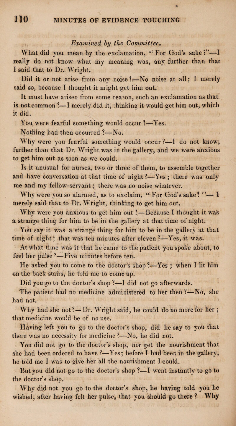 Examined by the Committee. What did you mean by the exclamation, f<For God’s sake:”—I really do not know what my meaning was, any further than that I said that to Dr. Wright. Did it or not arise from any noise 1—No noise at all; I merely said so, because I thought it might get him out. It must have arisen from some reason, such an exclamation as that is not common ?—I merely did it, thinking it would get him out, which it did. You were fearful something would occur ?—Yes. Nothing had then occurred ?—No. Why were you fearful something would occur ?—I do not know, further than that Dr. Wright was in the gallery, and we were anxious to get him out as soon as we could. Is it unusual for nurses, two or three of them, to assemble together and have conversation at that time of night?—Yes; there was only me and my fellow-servant; there was no noise whatever. Why w7ere you so alarmed, as to exclaim, “ For God’s sake? ”— I merely said that to Dr. Wright, thinking to get him out. Why w7ere you anxious to get him out ? — Because I thought it wras a strange thing for him to be in the gallery at that time of night. You say it was a strange thing for him to be in the gallery at that time of night; that was ten minutes after eleven ?—Yes, it was. At what time was it that he came to the patient you spoke about, to feel her pulse ?—Five minutes before ten. He asked you to come to the doctor's shop?—Yes ; when I lit him on the back stairs, he told me to come up. Did you go to the doctor’s shop ?—I did not go afterwards. The patient had no medicine administered to her then ?—No, she had not. Why had she not? — Dr. Wright said, he could do no more for her ; that medicine would be of no use. Having left you to go to the doctor’s shop, did he say to you that there was no necessity for medicine?—No, he did not. You did not go to the doctor’s shop, nor get the nourishment that she had been ordered to have ?—Yes; before I had been in the gallery, he told me I was to give her all the nourishment I could. But you did not go to the doctor’s shop ?—I wrent instantly to go to the doctor’s shop. Why did not you go to the doctor’s shop, he having told you he wished, after having felt her pulse, that you should go there ? Why