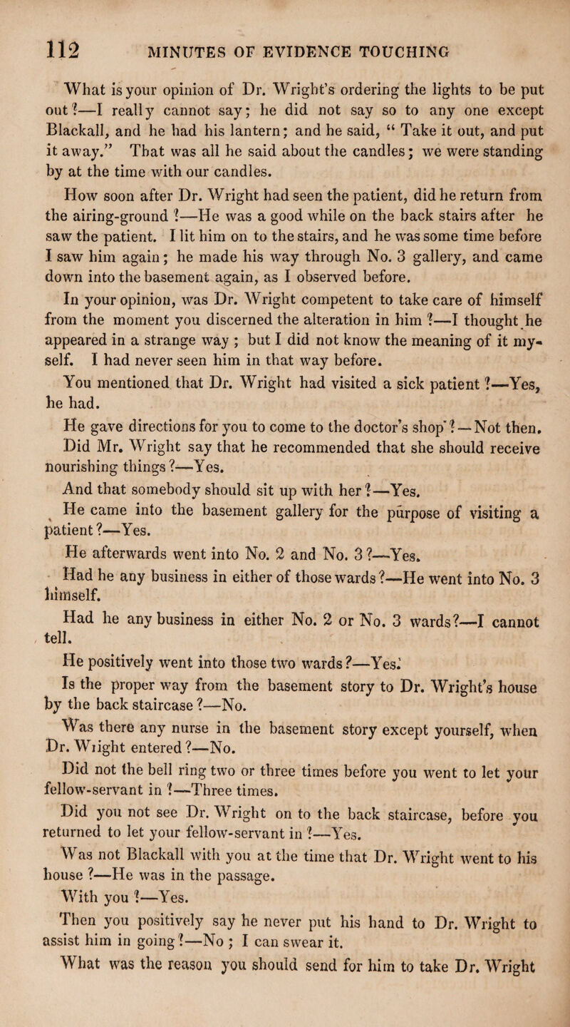 What is your opinion of Dr. Wright’s ordering the lights to be put out?—I really cannot say; he did not say so to any one except Blackall, and he had his lantern; and he said, “ Take it out, and put it away.” That was all he said about the candles; we were standing by at the time with our candles. How soon after Dr. Wright had seen the patient, did he return from the airing-ground ?—He was a good while on the back stairs after he saw the patient. I lit him on to the stairs, and he was some time before I saw him again; he made his way through No. 3 gallery, and came down into the basement again, as I observed before. In your opinion, was Dr. Wright competent to take care of himself from the moment you discerned the alteration in him ?—I thought he appeared in a strange way ; but I did not know the meaning of it my¬ self. I had never seen him in that way before. You mentioned that Dr. Wright had visited a sick patient ?—Yes, he had. He gave directions for you to come to the doctor’s shop?— Not then. Did Mr. Wright say that he recommended that she should receive nourishing things ?—Yes. And that somebody should sit up with her ?—Yes. He came into the basement gallery for the purpose of visiting a patient?—Yes. He afterwards went into No. 2 and No. 3 'Yes. Had he any business in either of those wards?—He went into No. 3 himself. Had he any business in either No. 2 or No. 3 wards?—I cannot tell. He positively went into those two wards?—Yes.5 Is the proper way from the basement story to Dr. Wright’s house by the back staircase ?—No. Was there any nurse in the basement story except yourself, when Dr. Wiight entered?—No. Did not the bell ring two or three times before you went to let your fellow’-servant in ?—Three times. Did you not see Dr. Wright on to the back staircase, before you returned to let your fellow-servant in ?—Yes. Was not Blackall wfith you at the time that Dr. Wright went to his house ?—He was in the passage. With you ?—Yes. Then you positively say he never put his hand to Dr. Wright to assist him in going?—No ; I can swear it. What was the reason you should send for him to take Dr. Wright