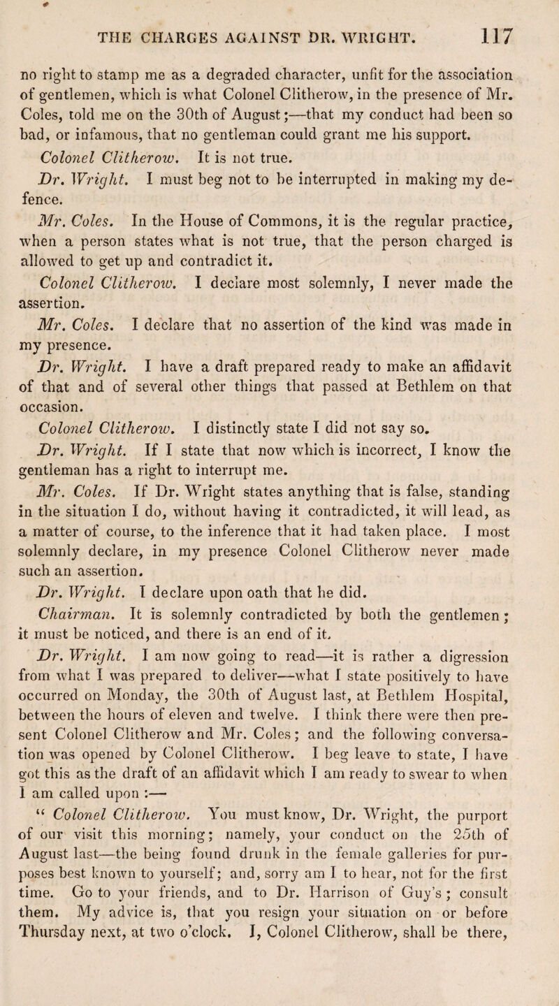 no right to stamp me as a degraded character, unfit for the association of gentlemen, which is what Colonel Clitherow, in the presence of Mr. Coles, told me on the 30th of August;—that my conduct had been so bad, or infamous, that no gentleman could grant me his support. Colonel Clitheroiv. It is not true. Dr. Wright. I must beg not to be interrupted in making my de¬ fence. Mr. Coles. In the House of Commons, it is the regular practice, when a person states what is not true, that the person charged is allowed to get up and contradict it. Colonel Clitherow. I declare most solemnly, I never made the assertion. Mr. Coles. I declare that no assertion of the kind was made in my presence. Dr. Wright. I have a draft prepared ready to make an affidavit of that and of several other things that passed at Bethlem on that occasion. Colonel Clitheroiv. I distinctly state I did not say so. Dr. Wright. If I state that now which is incorrect, I know the gentleman has a right to interrupt me. Mr. Coles. If Dr. Wright states anything that is false, standing in the situation I do, without having it contradicted, it will lead, as a matter of course, to the inference that it had taken place. I most solemnly declare, in my presence Colonel Clitherow never made such an assertion. Dr. Wright. I declare upon oath that he did. Chairman. It is solemnly contradicted by both the gentlemen; it must be noticed, and there is an end of it. Dr. Wright. I am now going to read—it is rather a digression from what I was prepared to deliver—-what I state positively to have occurred on Monday, the 30th of August last, at Bethlem Hospital, between the hours of eleven and twelve. I think there were then pre¬ sent Colonel Clitherow and Mr. Coles; and the following conversa¬ tion was opened by Colonel Clitherow. I beg leave to state, I have got this as the draft of an affidavit which I am ready to swear to when 1 am called upon — u Colonel Clitherow. You must know, Dr. Wright, the purport of our visit this morning; namely, your conduct on the 25th of August last—the being found drunk in the female galleries for pur¬ poses best known to yourself; and, sorry am I to hear, not for the first time. Go to your friends, and to Dr. Harrison of Guy’s ; consult them. My advice is, that you resign your situation on or before Thursday next, at two o’clock. I, Colonel Clitherow, shall be there,