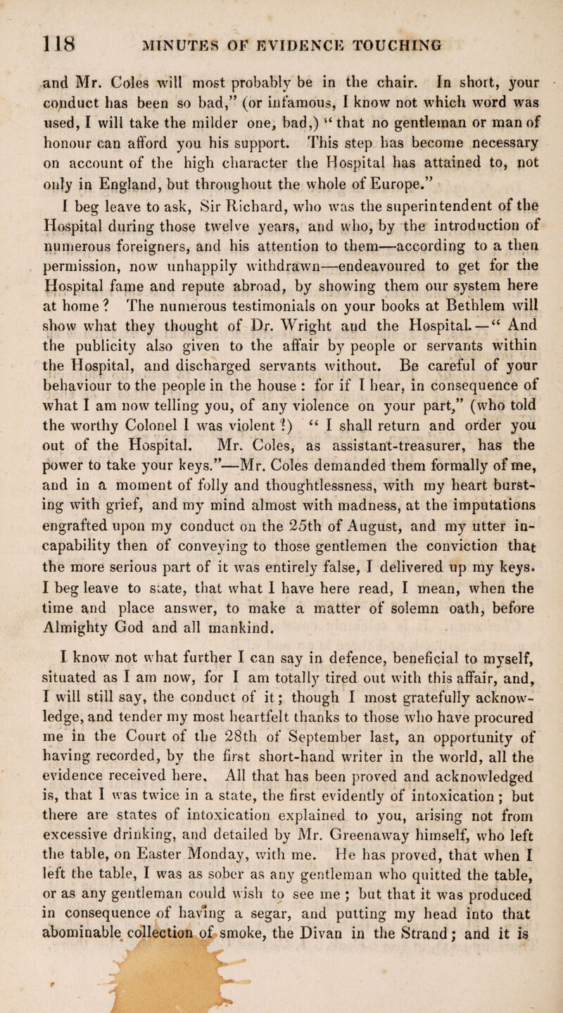 and Mr. Coles will most probably be in the chair. In short, your conduct has been so bad/’ (or infamous, I know not which word was used, I will take the milder one, bad,) “ that no gentleman or man of honour can afford you his support. This step has become necessary on account of the high character the Hospital has attained to, not only in England, but throughout the whole of Europe.” I beg leave to ask, Sir Richard, who was the superintendent of the Hospital during those twelve years, and who, by the introduction of numerous foreigners, and his attention to them—according to a then permission, now unhappily withdrawn—endeavoured to get for the Hospital fame and repute abroad, by showing them our system here at home ? The numerous testimonials on your books at Bethlem will show what they thought of Dr. Wright aud the Hospital. — “ And the publicity also given to the affair by people or servants within the Hospital, and discharged servants without. Be careful of your behaviour to the people in the house : for if I hear, in consequence of what I am now telling you, of any violence on your part,” (who told the worthy Colonel I was violent 'l) “ I shall return and order you out of the Hospital. Mr. Coles, as assistant-treasurer, has the power to take your keys.”—Mr. Coles demanded them formally of me, and in a moment of folly and thoughtlessness, with my heart burst¬ ing with grief, and my mind almost with madness, at the imputations engrafted upon my conduct on the 25th of August, and my utter in¬ capability then of conveying to those gentlemen the conviction that the more serious part of it was entirely false, I delivered up my keys. I beg leave to siate, that what I have here read, I mean, when the time and place answer, to make a matter of solemn oath, before Almighty God and all mankind. I know not what further I can say in defence, beneficial to myself, situated as I am now, for I am totally tired out with this affair, and, I will still say, the conduct of it; though I most gratefully acknow¬ ledge, and tender my most heartfelt thanks to those who have procured me in the Court of the 28th of September last, an opportunity of having recorded, by the first short-hand writer in the world, all the evidence received here. All that has been proved and acknowledged is, that I was twice in a state, the first evidently of intoxication; but there are states of intoxication explained to you, arising not from excessive drinking, and detailed by Mr. Greenaway himself, who left the table, on Easter Monday, with me. He has proved, that when I left the table, I was as sober as any gentleman who quitted the table, or as any gentleman could wish to see me ; but that it was produced in consequence of having a segar, and putting my head into that abominable collection of smoke, the Divan in the Strand; and it is t