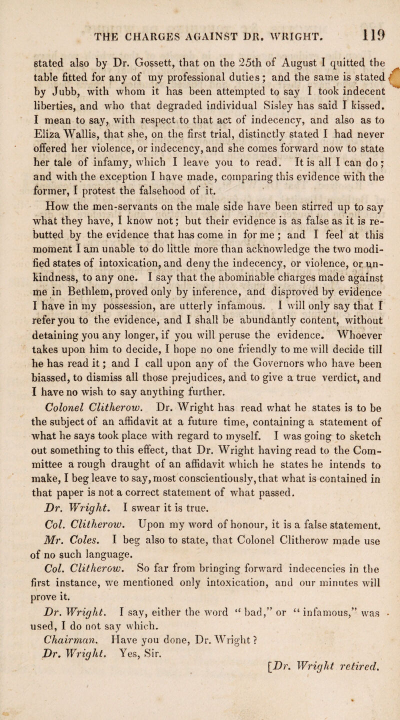 stated also by Dr. Gossett, that on the 25th of August I quitted the table fitted for any of my professional duties; and the same is stated ( by Jubb, with whom it has been attempted to say I took indecent liberties, and who that degraded individual Sisley has said I kissed. I mean to say, with respect to that act of indecency, and also as to Eliza Wallis, that she, on the first trial, distinctly stated I had never offered her violence, or indecency, and she comes forward now to state her tale of infamy, which I leave you to read. It is all I can do; and with the exception I have made, comparing this evidence with the former, I protest the falsehood of it. How the men-servants on the male side have been stirred up to say what they have, I know not; but their evidence is as false as it is re¬ butted by the evidence that has come in for me ; and I feel at this moment I am unable to do little more than acknowledge the two modi¬ fied states of intoxication, and deny the indecency, or violence, or un¬ kindness, to any one. I say that the abominable charges made against me in Bethlem, proved only by inference, and disproved by evidence I have in my possession, are utterly infamous. I will only say that I refer you to the evidence, and I shall be abundantly content, without detaining you any longer, if you will peruse the evidence. Whoever takes upon him to decide, I hope no one friendly to me will decide till he has read it; and I call upon any of the Governors who have been biassed, to dismiss all those prejudices, and to give a true verdict, and I have no wish to say anything further. Colonel Clitherow. Dr. Wright has read what he states is to be the subject of an affidavit at a future time, containing a statement of what he says took place with regard to myself. I was going to sketch out something to this effect, that Dr. Wright having read to the Com¬ mittee a rough draught of an affidavit which he states he intends to make, I beg leave to say, most conscientiously, that what is contained in that paper is not a correct statement of what passed. Dr. Wright. I swear it is true. Col. Clitherow. Upon my word of honour, it is a false statement. Mr. Coles. I beg also to state, that Colonel Clitherow made use of no such language. Col. Clitherow. So far from bringing forward indecencies in the first instance, we mentioned only intoxication, and our minutes will prove it. Dr. Wright. I say, either the word bad,” or “infamous,” was * used, I do not say which. Chairman. Have you done, Dr. Wright ? Dr. Wright. Yes, Sir. [Dr. Wright retired.