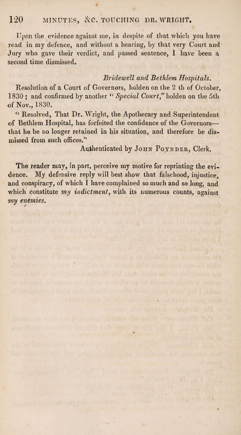 Upon the evidence against me, in despite of that which you have read in my defence, and without a hearing, by that very Court and Jury who gave their verdict, and passed sentence, I have been a second time dismissed. Bridewell and Bethlem Hospitals. Resolution of a Court of Governors, holden on the 2 th of October, 1830 ; and confirmed by another “ Special Court” holden on the 5th of Nov., 1830. “ Resolved, That Dr. Wright, the Apothecary and Superintendent of Bethlem Hospital, has forfeited the confidence of the Governors— that he be no longer retained in his situation, and therefore be dis¬ missed from such offices.’’ Authenticated by John Poynder, Clerk. The reader may, in part, perceive my motive for reprinting the evi¬ dence. My defensive reply will best show that falsehood, injustice, and conspiracy, of which I have complained so much and so long, and which constitute my indictment, with its numerous counts, against ?ny enemies.