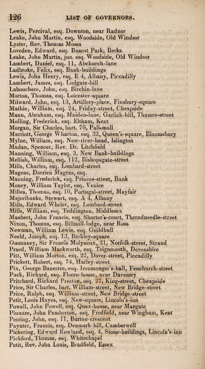 Lewis, Percival, esq. Down ton, near Radnor Leake, John Martin, esq. Woodside, Old Windsor Lyster, Rev. Thomas Moses Loveden, Edward, esq. Buscot Park, Berks. Leake, John Martin, jun. esq. Woodside, Old Windsor Lambert, Daniel, esq. 11, Abchurch-lane Ladbroke, Felix, esq. Bank-buildings Lewis, John Henry, esq. E 4, Albany, Piccadilly Lambert, James, esq. Ludgate-hill Labouchere, John, esq. Birchin-lane Morton, Thomas, esq. Leicester-square Milward, John, esq. 13, Artillery-place, Finsbury-square Mathie, William, esq. 24, Friday-street, Cheapside Mann, Abraham, esq. Maiden-lane, Garlick-hill, Thames-street Moiling, Frederick, esq. Eltham, Kent Morgan, Sir Charles, bait. 70, Pall-mall Marriott, George Wharton, esq. 32, Queen’s-square, Bloomsbury Mylne, William, esq. New-river-head, Islington Madan, Spencer, Rev. Dr. Litchfield Manning, William, esq. 3, New Bank-buildings Mellish, William, esq. 112, Bishopsgate-street Mills, Charles, esq. Lombard-street Magens, Dorrien Magens, esq. Manning, Frederick, esq. Princes-street, Bank Money, William Taylor, esq. Venice Milles, Thomas, esq. 10, Portugal-street, Mayfair Majoribanks, Stewart, esq. A 4, Albany Mills, Edward WTieler, esq. Lombard-street Mills, William, esq. Teddington, Middlesex Maubert, John Francis, esq. Shorter’s-court, Threadneedle-street Nixon, Thomas, esq. Billmill-Iodge, near Ross Newman, William Lewis, esq. Guildhall Neeld, Joseph, esq. 13, Berkley-square Ommaney, Sir Francis Molyneux, 21, Norfolk-street, Strand Praed, William Mackworth, esq. Teignmouth, Devonshire Pitt, William Morton, esq. 22, Dover-street, Piccadilly Prickett, Robert, esq. 74, Harley-street Pix, George Banestre, esq. Iroumonger’s-hall, Fenchurch-street Pack, Richard, esq. Ploore-house, near Daventry Pritchard, Richard Preston, esq. 27, King-street, Cheapside Price, Sir Charles, bai t. William-street, New Bridge-street Price, Ralph, esq. William-street, New Bridge-street Petit, Louis Hayes, esq. Neiv-square, Lincoln’s-inn Powell, John Powell, esq. Quex-bouse, near Margate Plumtre, John Pemberton, esq. Fredfield, nearWingham, Kent Perring, John, esq. 11, Burton-crescent Paynter, Francis, esq. Denmark-hill, Camberwell Pickering, Edward Rowland, esq. 4, Stone-buildings, Lincoln’s-inn Pickford, Thomas, esq. Whitechapel Petit, Rev. John Louis, Bradfield, Essex
