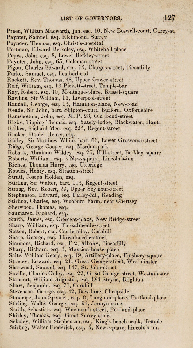 Praed, William Macworth, jun. esq. 10, New Boswell-court, Carey-st. Paynter, Samuel, esq. Richmond, Surrey Poynder, Thomas, esq. Christ’s-hospital Portman, Edward Berkeley, esq. Whitehall place Pepys, John, esq. 8, Lower Berkley-street Paynter, John, esq. 65, Coleman-street Pigou, Charles Edward, esq. 15, Clarges-street, Piccadilly Parke, Samuel, esq. Leatherhead Rackett, Rev. Thomas, 48, Upper Gower-street Rolf, William, esq. 13 Pickett-street, Temple-bar Ray, Robert, esq. 10, Montague-place, Russel-square Rawlins, Sir William, 13, Liverpool-street Randall, George, esq. 12, Hamiiton-place, New-road Reade, Sir John, bart. Shipton-court, Burford, Oxfordshire Ramsbottom, John, esq. M. P. 23, Old Bond-street Rigby, Tipping Thomas, esq. Yately-lodge, Blackwater, Hants Raikes, Richard Mee, esq. 225, Regent-street Rucker, Daniel Henry, esq. Ridley, Sir Matthew White, bart. 66, Lower Grosvenor-street ✓ Ridge, George Cooper, esq. Mordon-park Robarts, Abraham Wildey, esq. 26, Hill-street, Berkley-square Roberts, William, esq. 2 New-square, Lincoln’s-inn Riches, Thomas Hurry, esq. Uxbridge Rowles, Henry, esq. Stratton-street Strutt, Joseph Holden, esq. Stirling, Sir Walter, bart. 112, Regent-street Strong, Rev. Robert, 20, Upper Seymour-street Stephenson, Edward, esq. Farley-hill, Reading Stirling, Charles, esq. Wooburn Farm, near Chertsey Sherwood, Thomas, esq. Saumarez, Richard, esq. Smith, James, esq. Crescent-place, New Bridge-street Sharp, William, esq. Threadneedle-street Sutton, Robert, esq. Castle-alley, Cornhill Sharp, George, esq. Threadneedle-street Simmons, Richard, esq. F 2, Albany, Piccadilly Sharp, Richard, esq. 3, Mansion-house-place Salte, William Geary, esq. 19, Artillery-place, Finsbury-square Stracey, Edward, esq. 21, Great George-street, Westminster Sharwood, Samuel, esq. 147, St. John-street Saville, Charles Onley, esq. 22, Great George-street, Westminster Standert, William Augustus, esq. Old Steyne, Brighton Shaw, Benjamin, esq. 71, Cornhill Stevenson, George, esq. 42, Bow-lane, Cheapside Stanhope, John Spencer, esq. 8, Langham-place, Portland-place Stirling, Walter George, esq. 93, Jermyn-street Smith, Sebastian, esq. Weymouth-street, Portland-place Shirley, Thomas, esq. Great Surrey-street Scholey, William Stephenson, esq. King’s-bench-walk, Temple Stirling, Walter Frederick, esq. 5, New-square, Lincoln’s-inn