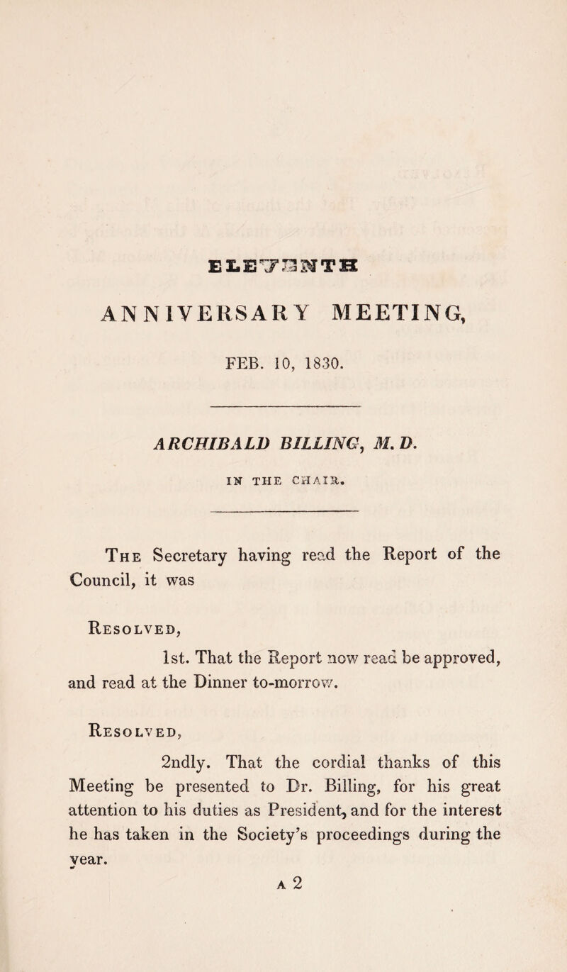 ELE7SNTB ANNIVERSARY MEETING, FEB. 10, 1830. ARCHIBALD BILLING, M. D. IN THE CH A IS,. The Secretary having read the Report of the Council, it was Resolved, 1st. That the Report now read be approved, and read at the Dinner to-morrow. Resolved, 2ndly. That the cordial thanks of this Meeting be presented to Dr. Billing, for his great attention to his duties as President, and for the interest he has taken in the Society’s proceedings during the vear. •r