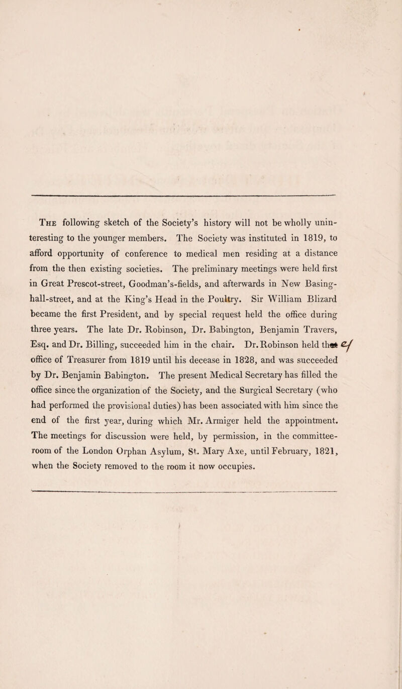 The following sketch of the Society’s history will not be wholly unin¬ teresting to the younger members. The Society was instituted in 1819, to afford opportunity of conference to medical men residing at a distance from the then existing societies. The preliminary meetings were held first in Great Prescot-street, Goodman’s-fields, and afterwards in New Basing- hall-street, and at the King’s Head in the Poultry. Sir William Blizard became the first President, and by special request held the office during three years. The late Dr. Robinson, Dr. Babington, Benjamin Travers, Esq. and Dr. Billing, succeeded him in the chair. Dr. Robinson held th«fc office of Treasurer from 1819 until his decease in 1828, and was succeeded by Dr. Benjamin Babington. The present Medical Secretary has filled the office since the organization of the Society, and the Surgical Secretary (who had performed the provisional duties) has been associated with him since the end of the first year, during which Mr. Armiger held the appointment. The meetings for discussion were held, by permission, in the committee- room of the London Orphan Asylum, St. Mary Axe, until February, 1821, when the Society removed to the room it now occupies.