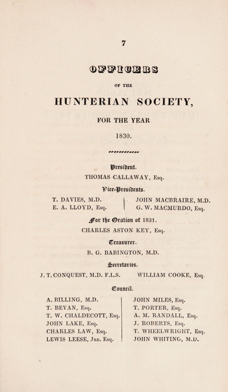 G> 5? 3*2053 IBS OF THE HUNTERIAN SOCIETY, FOR THE YEAR 1830. $ resident. THOMAS CALLAWAY, Esq. YHcMPresitrents. T. DAVIES, M.D. JOHN MACBRAIRE, M.D. E. A. LLOYD, Esq. G. W. MACMURDO, Esq. jfor tf)e ©ration of 1831. CHARLES ASTON KEY, Esq. treasurer. B. G. BABINGTON, M.D. Secretaries. J. T. CONQUEST, M.D. F.L.S. WILLIAM COOKE, Esq. Council. A. BILLING, M.D. T. BEVAN, Esq. T. W. CHALDECOTT, Esq. JOHN LAKE, Esq. CHARLES LAW, Esq. LEWIS LEESE, Jun. Esq. JOHN MILES, Esq. T. PORTER, Esq. A. M. RANDALL, Esq. J. ROBERTS, Esq. T. WHEELWRIGHT, Esq. JOHN WHITING, M.D.