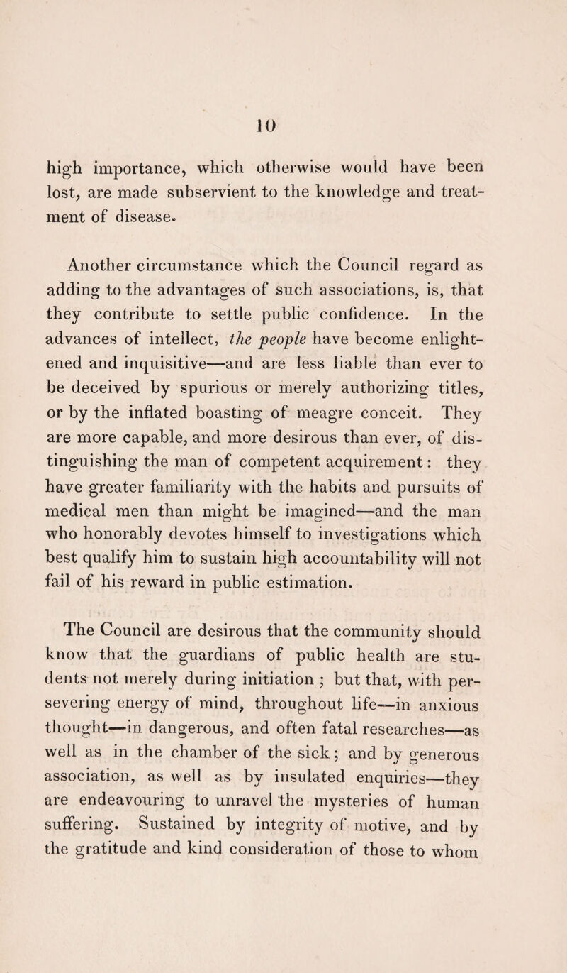 JO high importance, which otherwise would have been lost, are made subservient to the knowledge and treat¬ ment of disease. Another circumstance which the Council regard as adding to the advantages of such associations, is, that they contribute to settle public confidence. In the advances of intellect, the people have become enlight¬ ened and inquisitive—and are less liable than ever to be deceived by spurious or merely authorizing titles, or by the inflated boasting of meagre conceit. They are more capable, and more desirous than ever, of dis¬ tinguishing the man of competent acquirement: they have greater familiarity with the habits and pursuits of medical men than might be imagined—and the man who honorably devotes himself to investigations which best qualify him to sustain high accountability will not fail of his reward in public estimation. The Council are desirous that the community should know that the guardians of public health are stu¬ dents not merely during initiation ; but that, with per¬ severing energy of mind, throughout life—in anxious thought—in dangerous, and often fatal researches—as well as in the chamber of the sick; and by generous association, as well as by insulated enquiries—they are endeavouring to unravel the mysteries of human suffering. Sustained by integrity of motive, and by the gratitude and kind consideration of those to whom