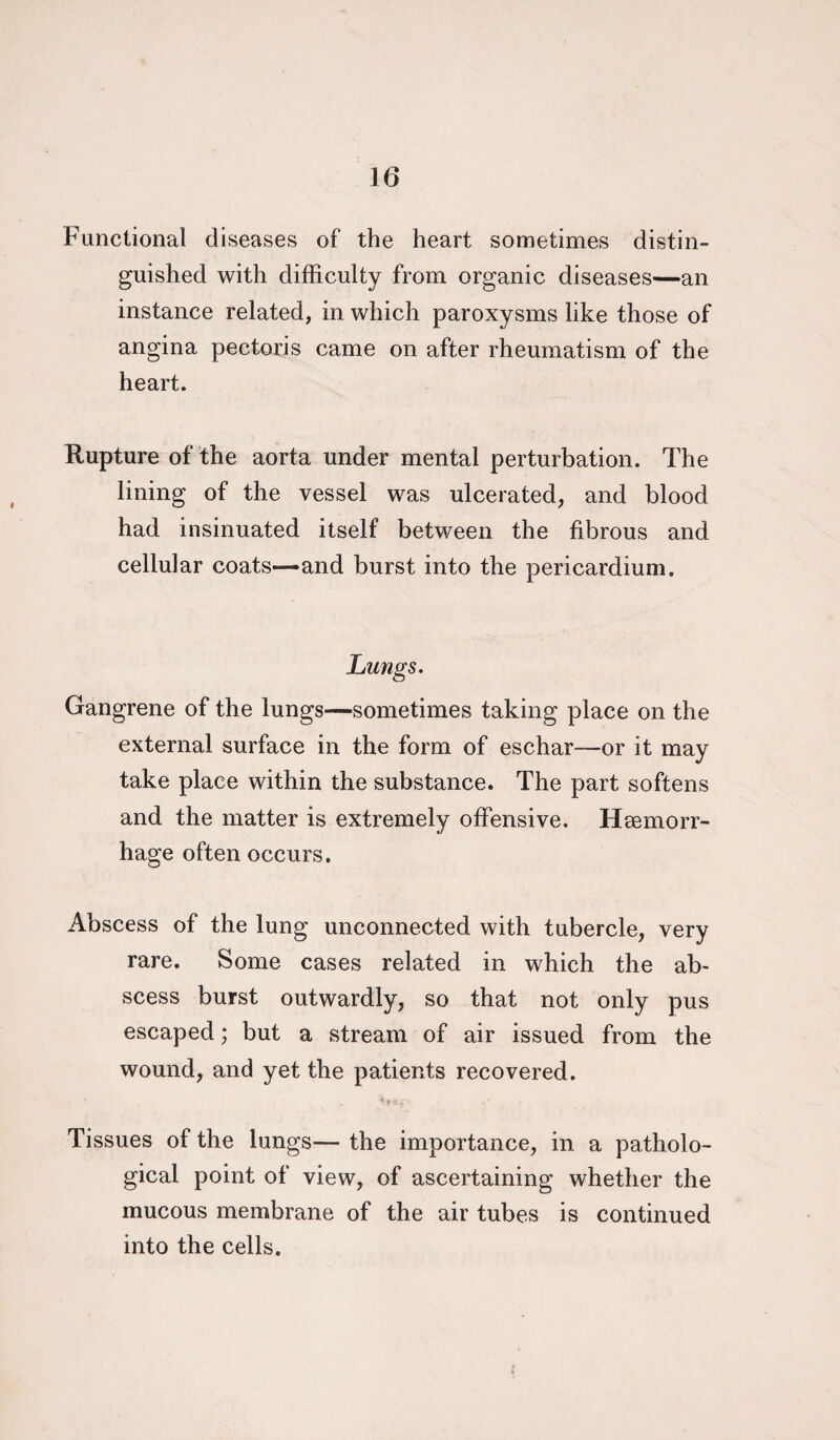 Functional diseases of the heart sometimes distin¬ guished with difficulty from organic diseases—an instance related, in which paroxysms like those of angina pectoris came on after rheumatism of the heart. Rupture of the aorta under mental perturbation. The lining of the vessel was ulcerated, and blood had insinuated itself between the fibrous and cellular coats—* and burst into the pericardium. Lungs. Gangrene of the lungs—sometimes taking place on the external surface in the form of eschar—or it may take place within the substance. The part softens and the matter is extremely offensive. Haemorr¬ hage often occurs. Abscess of the lung unconnected with tubercle, very rare. Some cases related in which the ab¬ scess burst outwardly, so that not only pus escaped; but a stream of air issued from the wound, and yet the patients recovered. Tissues of the lungs— the importance, in a patholo¬ gical point of view, of ascertaining whether the mucous membrane of the air tubes is continued into the cells.