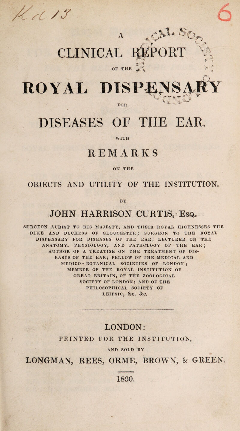 6 CLINICAL V;--^ .V OF THE ^ ROYAL DISPEI^SARY DISEASES OF THE EAR. WITH REMARKS ON THE OBJECTS AND UTILITY OF THE INSTITUTION. BY JOHN HARRISON CURTIS, Esq. SURGEON AURIST TO HIS MAJESTY, AND THEIR ROYAL HIGHNESSES THE DUKE AND DUCHESS OF GLOUCESTER ; SURGEON TO THE ROYAL DISPENSARY FOR DISEASES OF THE EAR; LECTURER ON THE ANATOMY, PHYSIOLOGY, AND PATHOLOGY OF THE EAR ; AUTHOR OF A TREATISE ON THE TREATMENT OF DIS¬ EASES OF THE EAR; FELLOW OF THE MEDICAL AMD MEDICO - BOTANICAL SOCIETIES OF LONDON; MEMBER OF THE ROYAL INSTITUTION OF GREAT BRITAIN, OF THE ZOOLOGICAL SOCIETY OF LONDON; AND OF THE PHILOSOPHICAL SOCIETY OF LEIPSIC, &C. &C. LONDON: PRINTED FOR THE INSTITUTION, AND SOLD BY LONGMAN, REES, ORME, BROWN, & GREEN. 1830
