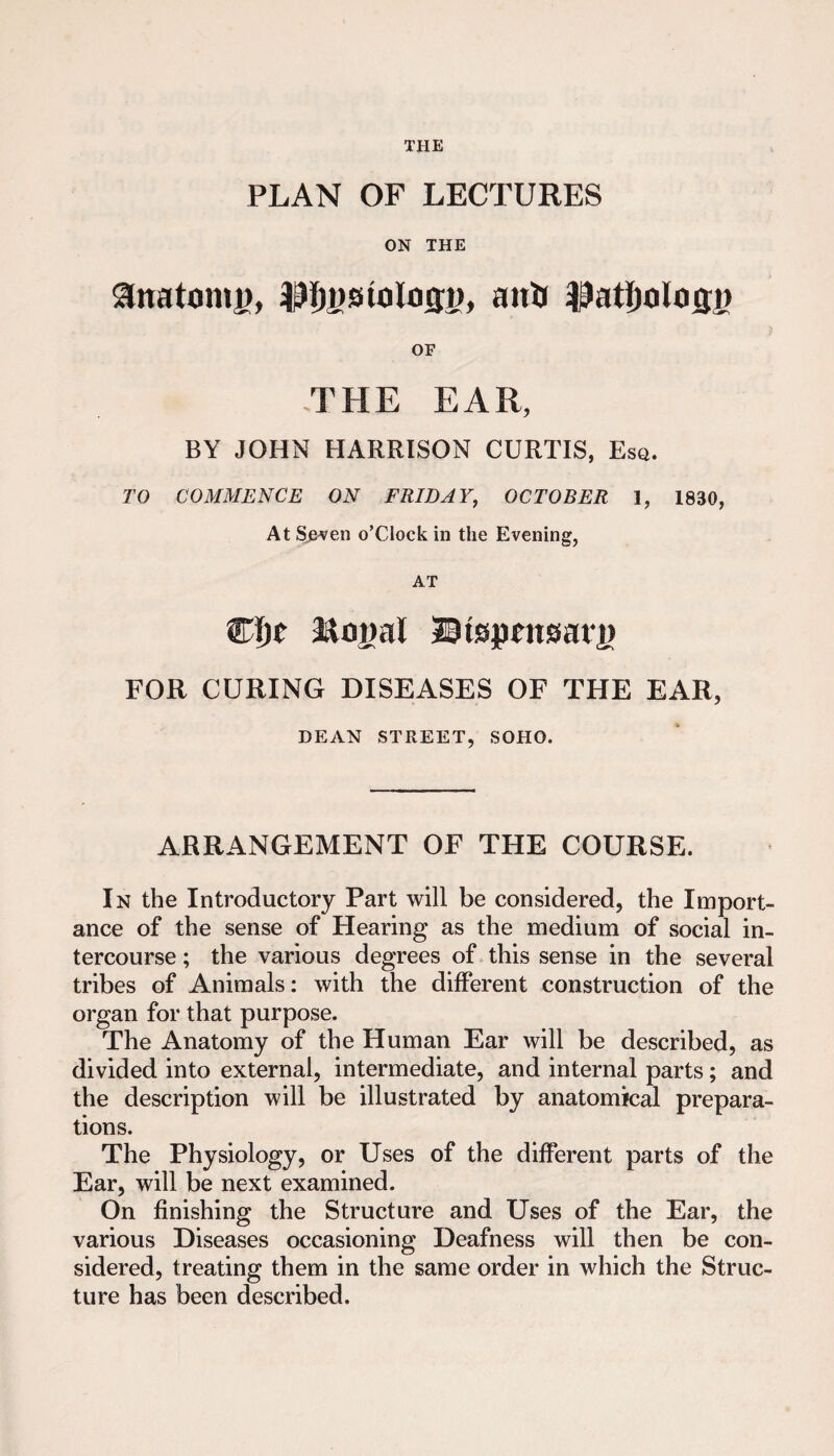 THE PLAN OF LECTURES ON THE anatonij), OF .THE EAR, BY JOHN HARRISON CURTIS, Esq. TO COMMENCE ON FRIDAY, OCTOBER 1, 1830, At Sj&ven o’clock in the Evening, AT Wi)t Tlnj)al 30ispeitsaii) FOR CURING DISEASES OF THE EAR, DEAN STREET, SOHO. ARRANGEMENT OF THE COURSE. In the Introductory Part will be considered, the Import¬ ance of the sense of Hearing as the medium of social in¬ tercourse ; the various degrees of this sense in the several tribes of Animals: with the different construction of the organ for that purpose. The Anatomy of the Human Ear will be described, as divided into external, intermediate, and internal parts; and the description will be illustrated by anatomical prepara¬ tions. The Physiology, or Uses of the different parts of the Ear, will be next examined. On finishing the Structure and Uses of the Ear, the various Diseases occasioning Deafness will then be con¬ sidered, treating them in the same order in which the Struc¬ ture has been described.