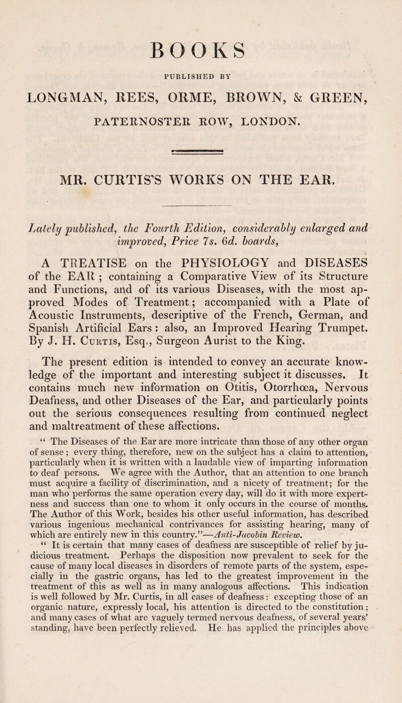 BOOKS PUBLISHED BY LONGMAN, REES, ORME, BROWN, & GREEN, PATERNOSTER ROW, LONDON. MR. CURTISES WORKS ON THE EAR. Lately published, the Fourth Edition, considerably enlarged and improved. Price 7s. 6d. boards, A TREATISE on the PHYSIOLOGY and DISEASES of the EAR ; containing a Comparative View of its Structure and Functions, and of its various Diseases, with the most ap¬ proved Modes of Treatment; accompanied with a Plate of Acoustic Instruments, descriptive of the French, German, and Spanish Artificial Ears : also, an Improved Hearing Trumpet. By J. H. Curtis, Esq., Surgeon Aurist to the King. The present edition is intended to convey an accurate know^- ledge of the important and interesting subject it discusses. It contains much new information on Otitis, Otorrhoea, Nervous Deafness, and other Diseases of the Ear, and particularly points out the serious consequences resulting from continued neglect and maltreatment of these affections. “ The Diseases of the Ear are more intricate than those of any other organ of sense; every thing, therefore, new on the subject has a claim to attention, particularly when it is written with a laudable view of imparting information to deaf persons. We agree with the Author, that an attention to one branch must acquire a facility of discrimination, and a nicety of treatment; for the man who performs the same operation every day, will do it with more expert¬ ness and success than one to whom it only occurs in the course of months. The Author of this Work, besides his other useful information, has described various ingenious mechanical contrivances for assisting hearing, many of which are entirely new in this country.”—Anti-Jacohin Review, “ It is certain that many cases of deafness are susceptible of relief by ju¬ dicious treatment. Perhaps the disposition now prevalent to seek for the cause of many local diseases in disorders of remote parts of the system, espe¬ cially in the gastric organs, has led to the greatest improvement in the treatment of this as well as in many analogous affections. This indication is well followed by Mr. Curtis, in all cases of deafness: excepting those of an organic nature, expressly local, his attention is directed to the constitution; and many cases of what are vaguely termed nervous deafness, of several years’ standing, have been perfectly relieved. He has applied the principles above
