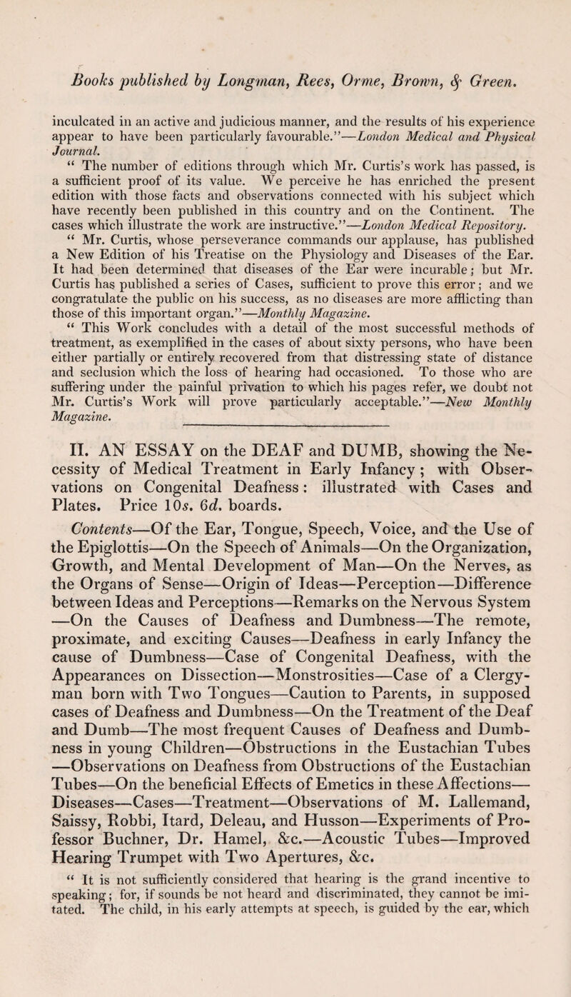 inculcated in an active and judicious manner, and the results of his experience appear to have been particularly favourable.”—London Medical and Physical Journal. “ The number of editions through which Mr. Curtis’s work has passed, is a sufficient proof of its value. We perceive he has enriched the present edition with those facts and observations connected with his subject which have recently been published in this country and on the Continent. The cases which illustrate the work are instructive.”—London Medical Repository. “ Mr. Curtis, whose perseverance commands our applause, has published a New Edition of his Treatise on the Physiology and Diseases of the Ear. It had been determined that diseases of the Ear were incurable; but Mr. Curtis has published a series of Cases, sufficient to prove this error; and we congratulate the public on his success, as no diseases are more affiicting than those of this important organ.”—Monthly Magazine. “ This Work concludes with a detail of the most successful methods of treatment, as exemplified in the cases of about sixty persons, who have been either partially or entirely recovered from that distressing state of distance and seclusion which the loss of hearing had occasioned. To those who are suffering under the painful privation to which his pages refer, we doubt not Mr. Curtis’s Work will prove particularly acceptable.”—New Monthly Magazine. __ II. AN ESSAY on the DEAF and DUMB, showing the Ne¬ cessity of Medical Treatment in Early Infancy; with Obser¬ vations on Congenital Deafness: illustrated with Cases and Plates. Price IO5. Qd. boards. Contents—Of the Ear, Tongue, Speech, Voice, and the Use of the Epiglottis—On the Speech of Animals—On the Organization, Growth, and Mental Development of Man—On the Nerves, as the Organs of Sense—Origin of Ideas—Perception—Difference between Ideas and Perceptions—Remarks on the Nervous System —On the Causes of Deafness and Dumbness—The remote, proximate, and exciting Causes—Deafness in early Infancy the cause of Dumbness—Case of Congenital Deafness, with the Appearances on Dissection—Monstrosities—Case of a Clergy¬ man born with Two Tongues—Caution to Parents, in supposed cases of Deafness and Dumbness—On the Treatment of the Deaf and Dumb—The most frequent Causes of Deafness and Dumb¬ ness in young Children—Obstructions in the Eustachian Tubes —Observations on Deafness from Obstructions of the Eustachian Tubes—On the beneficial Effects of Emetics in these Affections— Diseases—Cases—Treatment—Observations of M. Lallemand, Saissy, Robbi, Itard, Deleau, and Husson—Experiments of Pro¬ fessor Buchner, Dr. Hamel, &c.—Acoustic Tubes—Improved Hearing Trumpet with Two Apertures, &c. “ It is not sufficiently considered that hearing is the grand incentive to speaking; for, if sounds be not heard and discriminated, they cannot be imi¬ tated. The child, in his early attempts at speech, is guided by the ear, whicli