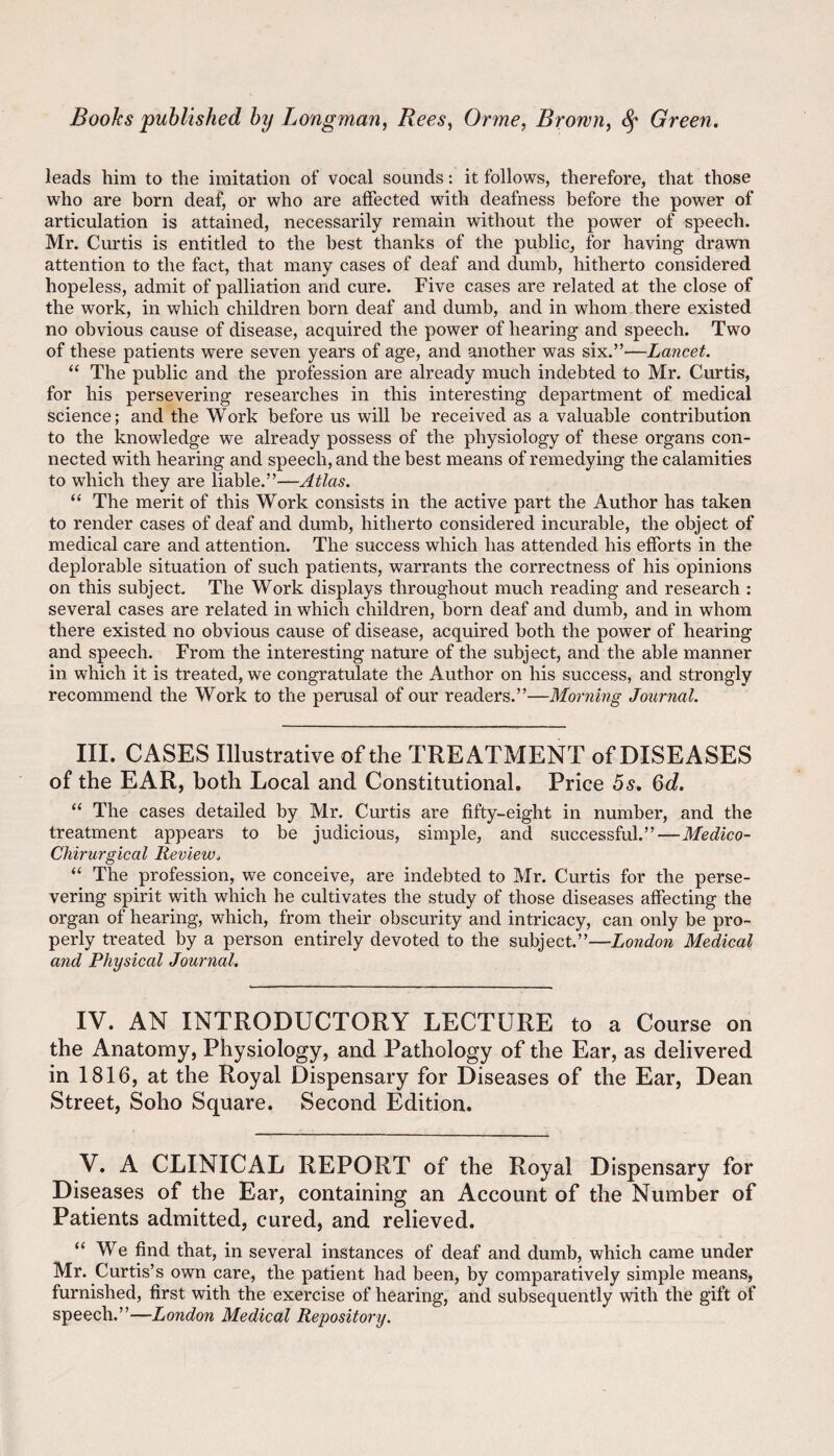 leads him to the imitation of vocal sounds: it follows, therefore, that those who are born deaf, or who are affected with deafness before the power of articulation is attained, necessarily remain without the power of speech. Mr. Curtis is entitled to the best thanks of the public, for having drawn attention to the fact, that many cases of deaf and dumb, hitherto considered hopeless, admit of palliation and cure. Five cases are related at the close of the work, in which children born deaf and dumb, and in whom there existed no obvious cause of disease, acquired the power of hearing and speech. Two of these patients were seven years of age, and another was six.”—Lancet. “ The public and the profession are already much indebted to Mr. Curtis, for his persevering researches in this interesting department of medical science; and the Work before us will be received as a valuable contribution to the knowledge we already possess of the physiology of these organs con¬ nected with hearing and speech, and the best means of remedying the calamities to which they are liable.”—Atlas. “ The merit of this Work consists in the active part the Author has taken to render cases of deaf and dumb, hitherto considered incurable, the object of medical care and attention. The success which has attended his efforts in the deplorable situation of such patients, warrants the correctness of his opinions on this subject. The Work displays throughout much reading and research : several cases are related in which children, born deaf and dumb, and in whom there existed no obvious cause of disease, acquired both the power of hearing and speech. From the interesting nature of the subject, and the able manner in which it is treated, we congratulate the Author on his success, and strongly recommend the Work to the perusal of our readers.”—Morning Journal. III. CASES Illustrative of the TREATMENT of DISEASES of the EAR, both Local and Constitutional. Price 5s, 6d. “ The cases detailed by Mr. Curtis are fifty-eight in number, and the treatment appears to be judicious, simple, and successful.”—Medico- Chirurgical Review. “ The profession, we conceive, are indebted to Mr. Curtis for the perse¬ vering spirit with which he cultivates the study of those diseases affecting the organ of hearing, which, from their obscurity and intricacy, can only be pro¬ perly treated by a person entirely devoted to the subject.”—London Medical and Physical Journal. IV. AN INTRODUCTORY LECTURE to a Course on the Anatomy, Physiology, and Pathology of the Ear, as delivered in 1816, at the Royal Dispensary for Diseases of the Ear, Dean Street, Soho Square. Second Edition. V. A CLINICAL REPORT of the Royal Dispensary for Diseases of the Ear, containing an Account of the Number of Patients admitted, cured, and relieved. “We find that, in several instances of deaf and dumb, which came under Mr. Curtis’s own care, the patient had been, by comparatively simple means, furnished, first with the exercise of hearing, and subsequently with the gift of speech.”—London Medical Repository.