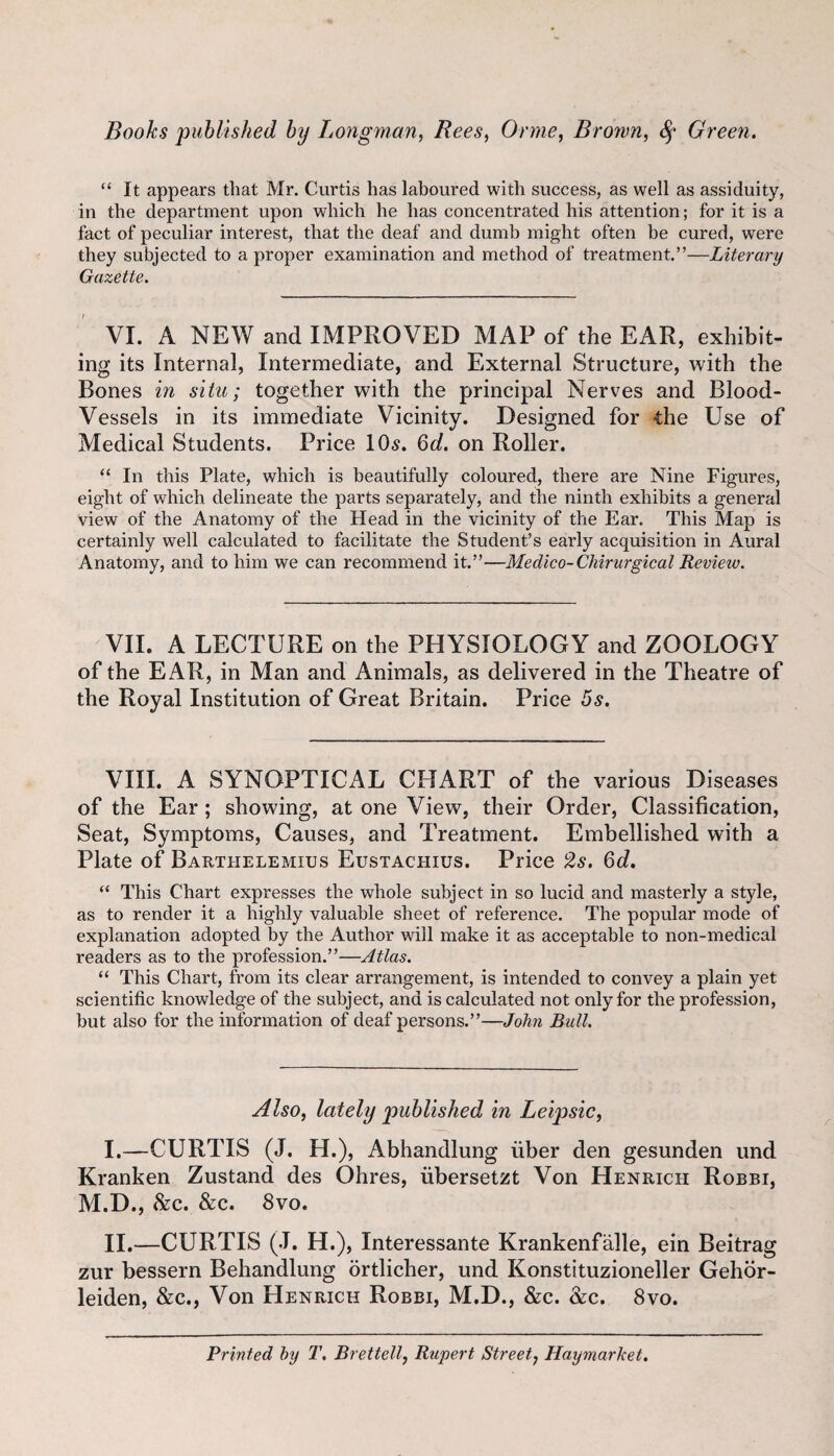 “ It appears that Mr. Curtis has laboured with success, as well as assiduity, in the department upon which he has concentrated his attention; for it is a fact of peculiar interest, that the deaf and dumb might often be cured, were they subjected to a proper examination and method of treatment.”—Literary Gazette. VI. A NEW and IMPROVED MAP of the EAR, exhibit¬ ing its Internal, Intermediate, and External Structure, with the Bones in situ; together with the principal Nerves and Blood- Vessels in its immediate Vicinity. Designed for -the Use of Medical Students. Price 10^. 6c/. on Roller. “ In this Plate, which is beautifully coloured, there are Nine Figures, eight of which delineate the parts separately, and the ninth exhibits a general view of the Anatomy of the Head in the vicinity of the Ear. This Map is certainly well calculated to facilitate the Student’s early acquisition in Aural Anatomy, and to him we can recommend it.”—Medico-Chirurgical Review. VII. A LECTURE on the PHYSIOLOGY and ZOOLOGY of the EAR, in Man and Animals, as delivered in the Theatre of the Royal Institution of Great Britain. Price 5s. VIII. A SYNOPTICAL CHART of the various Diseases of the Ear; showing, at one View, their Order, Classification, Seat, Symptoms, Causes, and Treatment. Embellished with a Plate of Barthelemius Eustachius. Price 2s. 6d. “ This Chart expresses the whole subject in so lucid and masterly a style, as to render it a highly valuable sheet of reference. The popular mode of explanation adopted by the Author will make it as acceptable to non-medical readers as to the profession.”—Atlas. “ This Chart, from its clear arrangement, is intended to convey a plain yet scientific knowledge of the subject, and is calculated not only for the profession, but also for the information of deaf persons.”—John Bull. Also, lately published in Leipsic, I. —CURTIS (J. H.), Abhandlung fiber den gesunden und Kranken Zustand des Ohres, fibersetzt Von Henrich Robbi, M.D., &c. &c. 8vo. II. —CURTIS (J. H.), Interessante Krankenfalle, ein Beitrag zur bessern Behandlung ortlicher, und Konstituzioneller Gehbr- leiden, &c., Von Henrich Robbi, M.D., &c. &c. 8vo. Printed hy T. Brettell, Rupert Street, HaymarJcet.