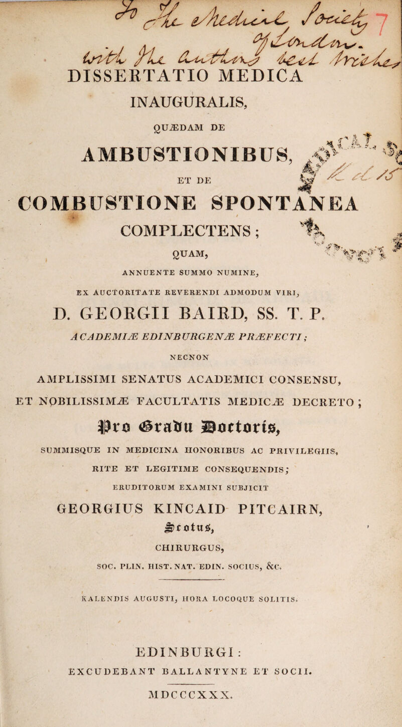 DISSERTATIO MEDICA INAUGURALIS, ^ t f . QUADAM DE AMBUSTIONIBUS ET DE COMBUSTIONE SPONTANEA COMPLECTENS ; OUAM, <V ' ANNUENTE SUMMO NUMINE; EX AUCTORITATE REVERENDI ADMODUM VIRI, J * Cfl D. GEORGII BAIRD, SS. T. P. A C ADEMI JE EDINBURGENjS PRAEFECTI; NECNON AMPLISSIMI SENATUS ACADEMICI CONSENSU, ET NQBILISSIMiE FACULTATIS MEDICAE DECRETO ; $t*o ©octans, SUMMISQUE IN MEDICINA HONORIBUS AC PRIVILEGIIS, RITE ET LEGITIME CONSEQUENDIS; ERUDITORUM EXAMINI SUBJICIT GEORGIUS KINCAID PITCAIRN, otu£, CHIRURGUS, SOC. PLIN. HIST. NAT. EDIN. SOCIUS, &C. KALENDIS AUGUSTI, HORA LOCOQUE SOLITIS, EDINBURGI : EXCUDEBANT BALLANTYNE ET SOCII. MDCCCXXX.