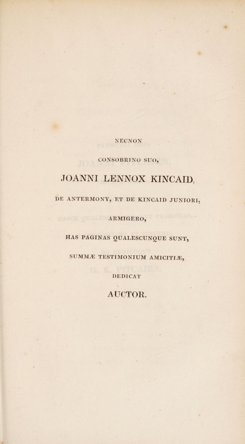 NECNON CONSOBRINO SUO, JOANNI LENNOX KINCAID; DE ANTERMONY, ET DE KINCAID JUNIORI, ARMIGERO, HAS PAGINAS OUALESCUNOUE SUNT, SUMMiE TESTIMONIUM AMICITUE, DEDICAT AUCTOR.