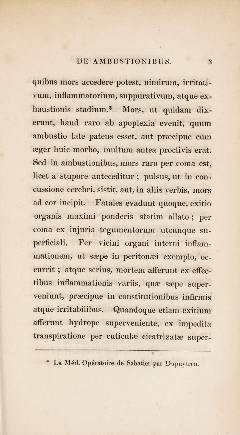 quibus mors accedere potest, nimirum, irritati¬ vum, inflammatorium, suppurativum, atque ex¬ haustionis stadium.* Mors, ut quidam dix¬ erunt, haud raro ab apoplexia evenit, quum ambustio late patens esset, aut praecipue cum aeger huic morbo, multum antea proclivis erat. Sed in ambustionibus, mors raro per coma est, licet a stupore anteceditur ; pulsus, ut in con¬ cussione cerebri, sistit, aut, in aliis verbis, mors ad cor incipit. Fatales evadunt quoque, exitio \ organis maximi ponderis statim allato; per coma ex injuria tegumentorum utcunque su¬ perficiali. Per vicini organi interni inflam¬ mationem, ut saepe in peritonaei exemplo, oc¬ currit ; atque serius, mortem afferunt ex effec¬ tibus inflammationis variis, quae saepe super¬ veniunt, praecipue in constitutionibus infirmis atque irritabilibus. Quandoque etiam exitium afferunt hydrope superveniente, ex impedita transpiratione per cuticulae cicatrizatae super- * La Med. Operatoire de Sabatier par Dupuytren.