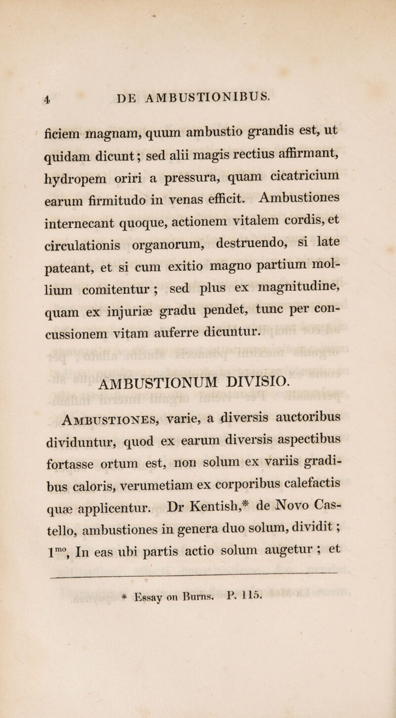 ficiem magnam, quum ambustio grandis est, ut quidam dicunt; sed alii magis rectius affirmant, hydropem oriri a pressura, quam cicatricium earum firmitudo in venas efficit. Ambustiones internecant quoque, actionem vitalem cordis, et circulationis organorum, destruendo, si late pateant, et si cum exitio magno partium mol¬ lium comitentur; sed plus ex magnitudine, quam ex injuriae gradu pendet, tunc per con¬ cussionem vitam auferre dicuntur. AMBUSTIONUM DIVISIO. Ambustiones, varie, a diversis auctoribus dividuntur, quod ex earum diversis aspectibus fortasse ortum est, non solum ex variis gradi¬ bus caloris, verumetiam ex corporibus calefactis quae applicentur. Dr Kentish,* * de Novo Cas¬ tello, ambustiones in genera duo solum, dividit; lmo, In eas ubi partis actio solum augetur ; et * Essav on Burns. P. 115. *