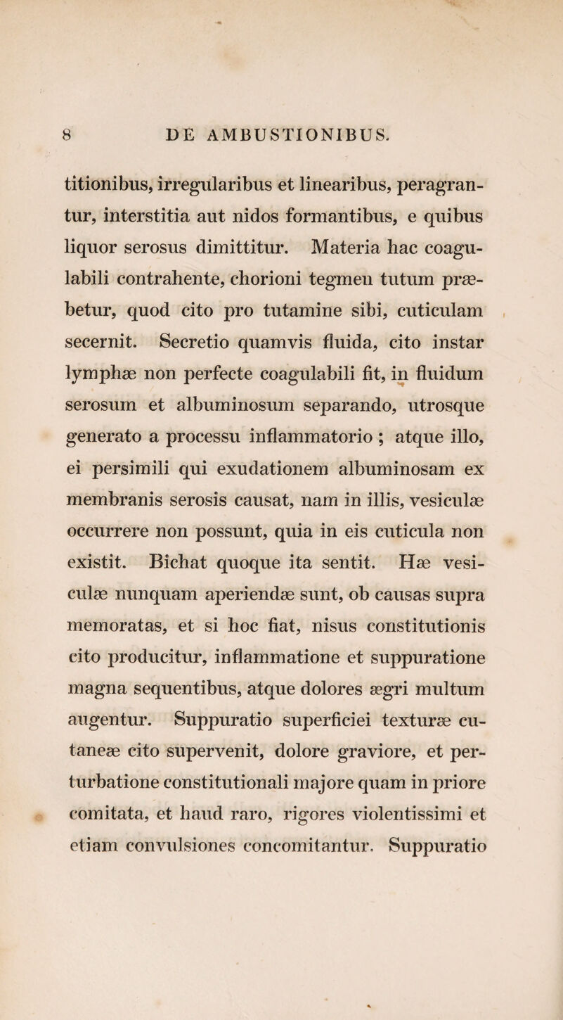 titionibus, irregularibus et linearibus, peragran¬ tur, interstitia aut nidos formantibus, e quibus liquor serosus dimittitur. Materia hac coagu- labili contrahente, chorioni tegmen tutum prae¬ betur, quod cito pro tutamine sibi, cuticulam secernit. Secretio quamvis fluida, cito instar lymphae non perfecte coagulabili fit, in fluidum serosum et albuminosum separando, utrosque generato a processu inflammatorio ; atque illo, ei persimili qui exudationem albuminosam ex membranis serosis causat, nam in illis, vesiculae occurrere non possunt, quia in eis cuticula non existit. Bichat quoque ita sentit. Hae vesi¬ culae nunquam aperiendae sunt, ob causas supra memoratas, et si hoc fiat, nisus constitutionis cito producitur, inflammatione et suppuratione magna sequentibus, atque dolores aegri multum augentur. Suppuratio superficiei texturae cu¬ taneae cito supervenit, dolore graviore, et per¬ turbatione constitutionali majore quam in priore comitata, et haud raro, rigores violentissimi et etiam convulsiones concomitantur. Suppuratio