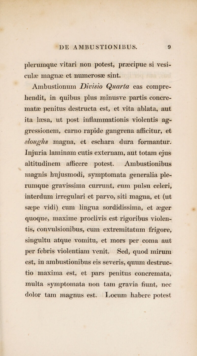 plerumque vitari non potest, praecipue si vesi¬ culae magnae et numerosae sint. Ambustionum Divisio Quarta eas compre¬ hendit, in quibus plus minusve partis concre¬ matae penitus destructa est, et vita ablata, aut ita laesa, ut post inflammationis violentis ag¬ gressionem, carno rapide gangrena afficitur, et sloughs magna, et eschara dura formantur. Injuria laminam cutis externam, aut totam ejus altitudinem afficere potest. Ambustionibus magnis hujusmodi, symptomata generalia ple¬ rumque gravissima currunt, cum pulsu celeri, interdum irregulari et parvo, siti magna, et (ut ssepe vidi) cum lingua sordidissima, et aeger quoque, maxime proclivis est rigoribus violen¬ tis, convulsionibus, cum extremitatum frigore, singultu atque vomitu, et mors per coma aut per febris violentiam venit. Sed, quod mirum est, in ambustionibus eis severis, quum destruc¬ tio maxima est, et pars penitus concremata, multa symptomata non tam gravia fiunt, nec dolor tam magnus est. Locum habere potest