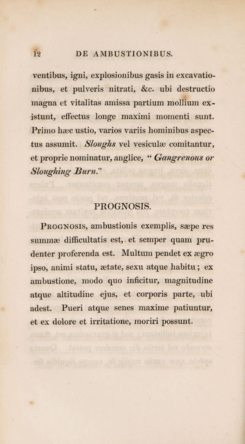 ventibus, igni, explosionibus gasis in excavatio¬ nibus, et pulveris nitrati, &c. ubi destructio magna et vitalitas amissa partium mollium ex- istunt, effectus longe maximi momenti sunt. Primo haec ustio, varios variis hominibus aspec¬ tus assumit. Sloughs vel vesiculae comitantur, et proprie nominatur, anglice, 44 Gangrenous or Sloughing Burn PROGNOSIS. Prognosis, ambustionis exemplis, saepe res summae difficultatis est, et semper quam pru¬ denter proferenda est. Multum pendet ex aegro ipso, animi statu, aetate, sexu atque habitu; ex ambustione, modo quo inficitur, magnitudine atque altitudine ejus, et corporis parte, ubi adest. Pueri atque senes maxime patiuntur, et ex dolore et irritatione, moriri possunt.