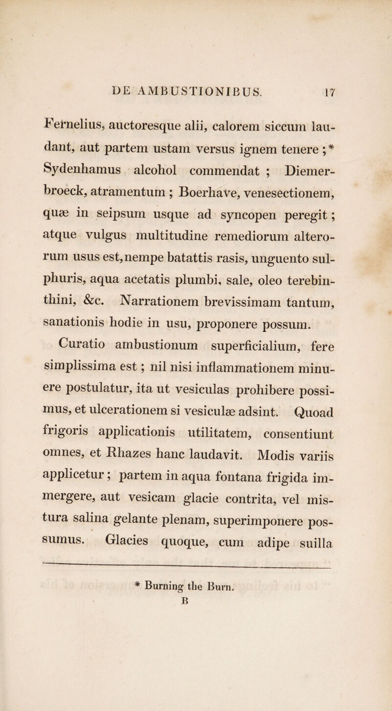 Fernelius, auctoresque alii, calorem siccum lau¬ dant, aut partem ustam versus ignem tenere ; * Sydenhamus alcohol commendat ; Diemer- broeck, atramentum ; BoerhaVe, venesectionem, quae in seipsum usque ad syncopen peregit; atque vulgus multitudine remediorum altero¬ rum usus est, nempe batattis rasis, unguento sul¬ phuris, aqua acetatis plumbi, sale, oleo terebin¬ thini, &c. Narrationem brevissimam tantum, sanationis hodie in usu, proponere possum. Curatio ambustionum superficialium, fere simplissima est; nil nisi inflammationem minu¬ ere postulatur, ita ut vesiculas prohibere possi¬ mus, et ulcerationem si vesiculae adsint. Quoad frigoris applicationis utilitatem, consentiunt omnes, et Bhazes hanc laudavit. Modis variis applicetur; partem in aqua fontana frigida im¬ mergere, aut vesicam glacie contrita, vel mis¬ tura salina gelante plenam, superimponere pos¬ sumus. Glacies quoque, cum adipe suilla * Burning the Bura* B