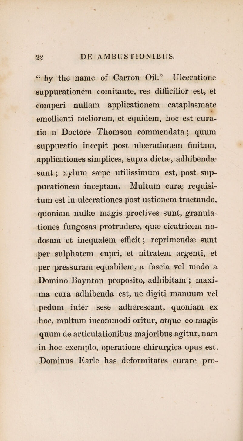 “ by the name of Carron Oil.” Ulceratione suppurationem comitante, res difficilior est, et comperi nullam applicationem cataplasmate emollienti meliorem, et equidem, hoc est cura¬ tio a Doctore Thomson commendata; quum suppuratio incepit post ulcerationem finitam, applicationes simplices, supra dictae, adhibendae sunt; xylum saepe utilissimum est, post sup¬ purationem inceptam. Multum curae requisi¬ tum est in ulcerationes post ustionem tractando, quoniam nullae magis proclives sunt, granula¬ tiones fungosas protrudere, quae cicatricem no¬ dosam et inequalem efficit; reprimendae sunt per sulphatem cupri, et nitratem argenti, et per pressuram equabilem, a fascia vel modo a Domino Baynton proposito, adhibitam ; maxi¬ ma cura adhibenda est, ne digiti manuum vel pedum inter sese adherescant, quoniam ex hoc, multum incommodi oritur, atque eo magis quum de articulationibus majoribus agitur, nam in hoc exemplo, operatione chirurgica opus est. Dominus Earle has deformitates curare pro-