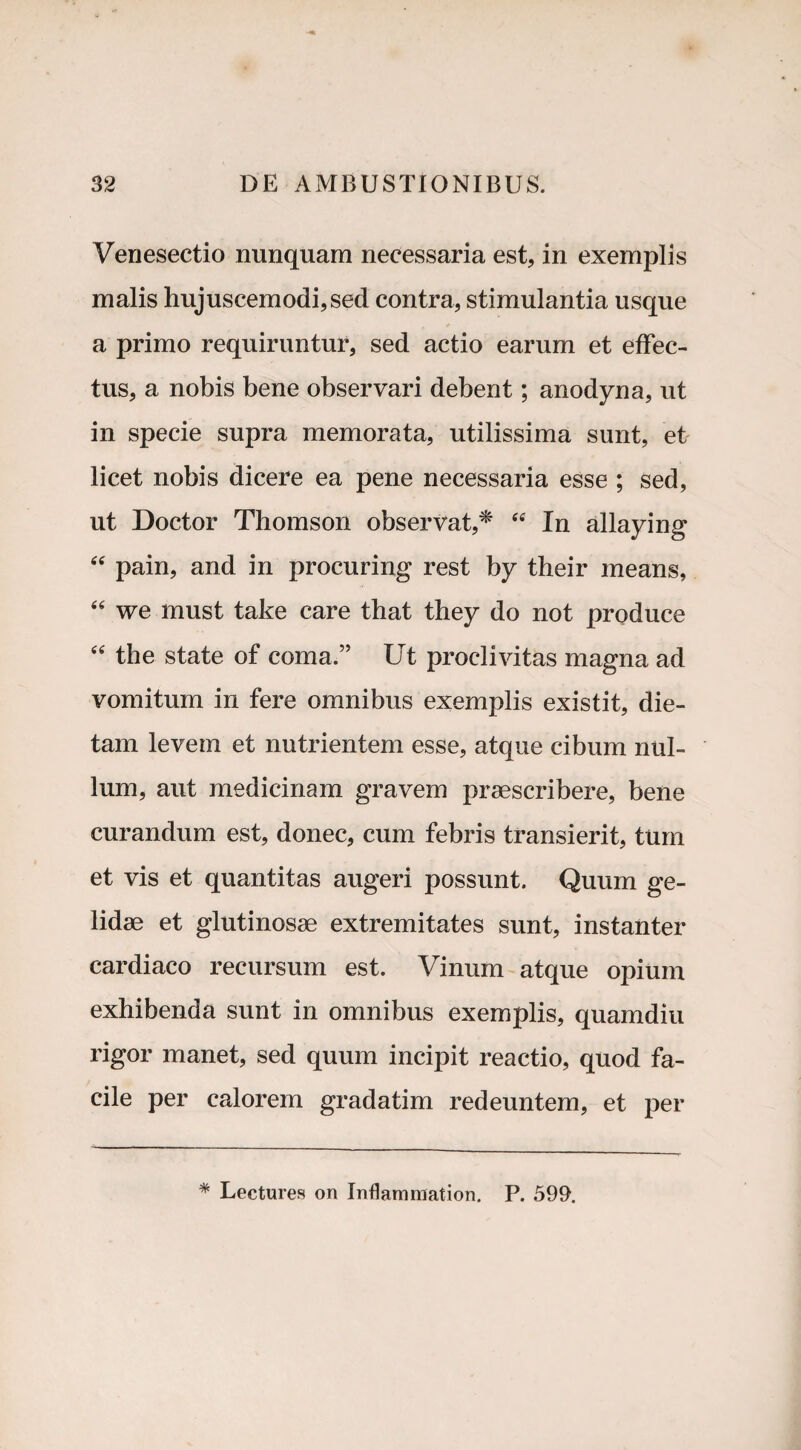 Venesectio nunquam necessaria est, in exemplis malis hujuscemodi,sed contra, stimulantia usque a primo requiruntur, sed actio earum et effec¬ tus, a nobis bene observari debent; anodyna, ut in specie supra memorata, utilissima sunt, et licet nobis dicere ea pene necessaria esse ; sed, ut Doctor Thomson observat,* ee In allaying “ pain, and in procuring rest by their means, “ we must take care tbat they do not produce “ the state of coma.” Ut proclivitas magna ad vomitum in fere omnibus exemplis existit, die- tam levem et nutrientem esse, atque cibum nul¬ lum, aut medicinam gravem praescribere, bene curandum est, donec, cum febris transierit, turri et vis et quantitas augeri possunt. Quum ge¬ lidae et glutinosae extremitates sunt, instanter cardiaco recursum est. Vinum atque opium exhibenda sunt in omnibus exemplis, quamdiu rigor manet, sed quum incipit reactio, quod fa¬ cile per calorem gradatim redeuntem, et per