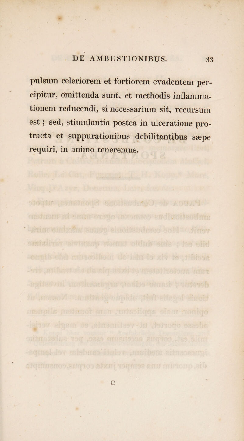 pulsura celeriorem et fortiorem evadentem per¬ cipitur, omittenda sunt, et methodis inflamma¬ tionem reducendi, si necessarium sit, recursum est; sed, stimulantia postea in ulceratione pro¬ tracta et suppurationibus debilitantibus saepe requiri, in animo teneremus. c