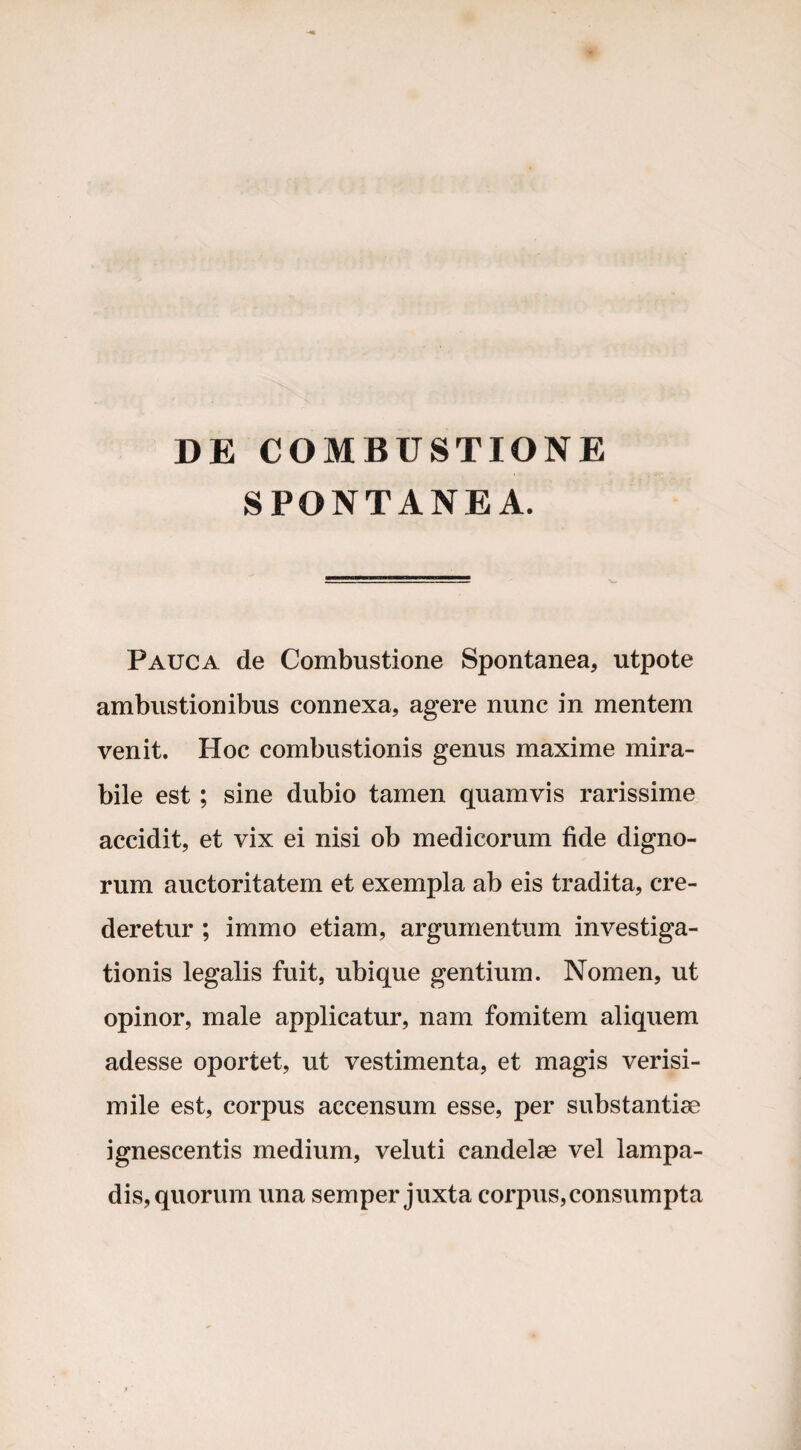 DE COMBUSTIONE SPONTANEA. Pauca de Combustione Spontanea, utpote ambustionibus connexa, agere nunc in mentem venit. Hoc combustionis genus maxime mira¬ bile est ; sine dubio tamen quamvis rarissime accidit, et vix ei nisi ob medicorum fide digno¬ rum auctoritatem et exempla ab eis tradita, cre¬ deretur ; immo etiam, argumentum investiga¬ tionis legalis fuit, ubique gentium. Nomen, ut opinor, male applicatur, nam fomitem aliquem adesse oportet, ut vestimenta, et magis verisi¬ mile est, corpus accensum esse, per substantiae ignescentis medium, veluti candelae vel lampa¬ dis, quorum una semper juxta corpus,consumpta